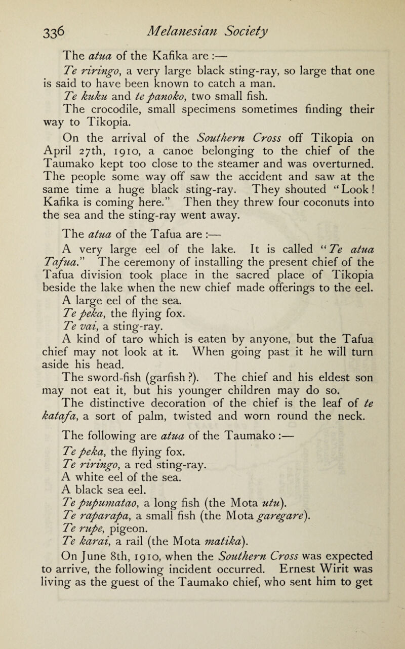 The atua of the Kafika are :— Te riringo, a very large black sting-ray, so large that one is said to have been known to catch a man. Te kuku and te panoko, two small fish. The crocodile, small specimens sometimes finding their way to Tikopia. On the arrival of the Southern Cross off Tikopia on April 27th, 1910, a canoe belonging to the chief of the Taumako kept too close to the steamer and was overturned. The people some way off saw the accident and saw at the same time a huge black sting-ray. They shouted “Look! Kafika is coming here.” Then they threw four coconuts into the sea and the sting-ray went away. The atua of the Tafua are :— A very large eel of the lake. It is called “Te atua Tafua.” The ceremony of installing the present chief of the Tafua division took place in the sacred place of Tikopia beside the lake when the new chief made offerings to the eel. A large eel of the sea. Te peka, the flying fox. Te vai, a sting-ray. A kind of taro which is eaten by anyone, but the Tafua chief may not look at it. When going past it he will turn aside his head. The sword-fish (garfish ?). The chief and his eldest son may not eat it, but his younger children may do so. The distinctive decoration of the chief is the leaf of te katafa, a sort of palm, twisted and worn round the neck. The following are atua of the Taumako :— Te peka, the flying fox. Te riringo, a red sting-ray. A white eel of the sea. A black sea eel. Te pupumatao, a long fish (the Mota utu). Te raparapa, a small fish (the Mota garegare). Te rupe, pigeon. Te karai, a rail (the Mota matika). On June 8th, 1910, when the Southern Cross was expected to arrive, the following incident occurred. Ernest Wirit was living as the guest of the Taumako chief, who sent him to get