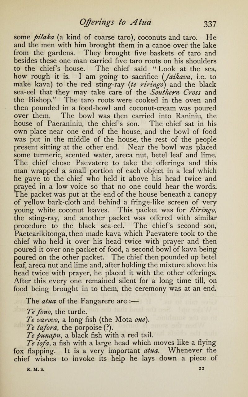 some pilaka (a kind of coarse taro), coconuts and taro. He and the men with him brought them in a canoe over the lake from the gardens. They brought five baskets of taro and besides these one man carried five taro roots on his shoulders to the chiefs house. The chief said “ Look at the sea, how rough it is. I am going to sacrifice (faikava, i.e. to make kava) to the red sting-ray (te riringo) and the black sea-eel that they may take care of the Southern Cross and the Bishop.” The taro roots were cooked in the oven and then pounded in a food-bowl and coconut-cream was poured over them. The bowl was then carried into Raniniu, the house of Paeraniniu, the chiefs son. The chief sat in his own place near one end of the house, and the bowl of food was put in the middle of the house, the rest of the people present sitting at the other end. Near the bowl was placed some turmeric, scented water, areca nut, betel leaf and lime. The chief chose Paevatere to take the offerings and this man wrapped a small portion of each object in a leaf which he gave to the chief who held it above his head twice and prayed in a low voice so that no one could hear the words. The packet was put at the end of the house beneath a canopy of yellow bark-cloth and behind a fringe-like screen of very young white coconut leaves. This packet was for Riringo, the sting-ray, and another packet was offered with similar procedure to the black sea-eel. The chief’s second son, Paetearikitonga, then made kava which Paevatere took to the chief who held it over his head twice with prayer and then poured it over one packet of food, a second bowl of kava being poured on the other packet. The chief then pounded up betel leaf, areca nut and lime and, after holding the mixture above his head twice with prayer, he placed it with the other offerings. After this every one remained silent for a long time till, on food being brought in to them, the ceremony was at an end. The atua of the Fangarere are :— Te fono, the turtle. Te varovo, a long fish (the Mota one). Te tafora, the porpoise (?). Te punapu, a black fish with a red tail. Te iofa, a fish with a large head which moves like a flying fox flapping. It is a very important atua. Whenever the chief wishes to invoke its help he lays down a piece of R. M. S. 22