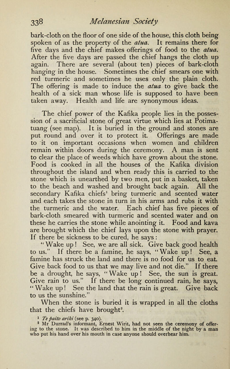 bark-cloth on the floor of one side of the house, this cloth being spoken of as the property of the atua. It remains there for five days and the chief makes offerings of food to the atua. After the five days are passed the chief hangs the cloth up again. There are several (about ten) pieces of bark-cloth hanging in the house. Sometimes the chief smears one with red turmeric and sometimes he uses only the plain cloth. The offering is made to induce the atua to give back the health of a sick man whose life is supposed to have been taken away. Health and life are synonymous ideas. The chief power of the Kafika people lies in the posses¬ sion of a sacrificial stone of great virtue which lies at Potima- tuang (see map). It is buried in the ground and stones are put round and over it to protect it. Offerings are made to it on important occasions when women and children remain within doors during the ceremony. A man is sent to clear the place of weeds which have grown about the stone. Food is cooked in all the houses of the Kafika division throughout the island and when ready this is carried to the stone which is unearthed by two men, put in a basket, taken to the beach and washed and brought back again. All the secondary Kafika chiefs1 bring turmeric and scented water and each takes the stone in turn in his arms and rubs it with the turmeric and the water. Each chief has five pieces of bark-cloth smeared with turmeric and scented water and on these he carries the stone while anointing it. Food and kava are brought which the chief lays upon the stone with prayer. If there be sickness to be cured, he says: “ Wake up ! See, we are all sick. Give back good health to us.” If there be a famine, he says, “Wake up! See, a famine has struck the land and there is no food for us to eat. Give back food to us that we may live and not die.” If there be a drought, he says, “Wake up! See, the sun is great. Give rain to us.” If there be long continued rain, he says, “Wake up! See the land that the rain is great. Give back to us the sunshine.” When the stone is buried it is wrapped in all the cloths that the chiefs have brought2. 1 Te paito ariki (see p. 340). 2 Mr Durrad’s informant, Ernest Wirit, had not seen the ceremony of offer¬ ing to the stone. It was described to him in the middle of the night by a man who put his hand over his mouth in case anyone should overhear him.