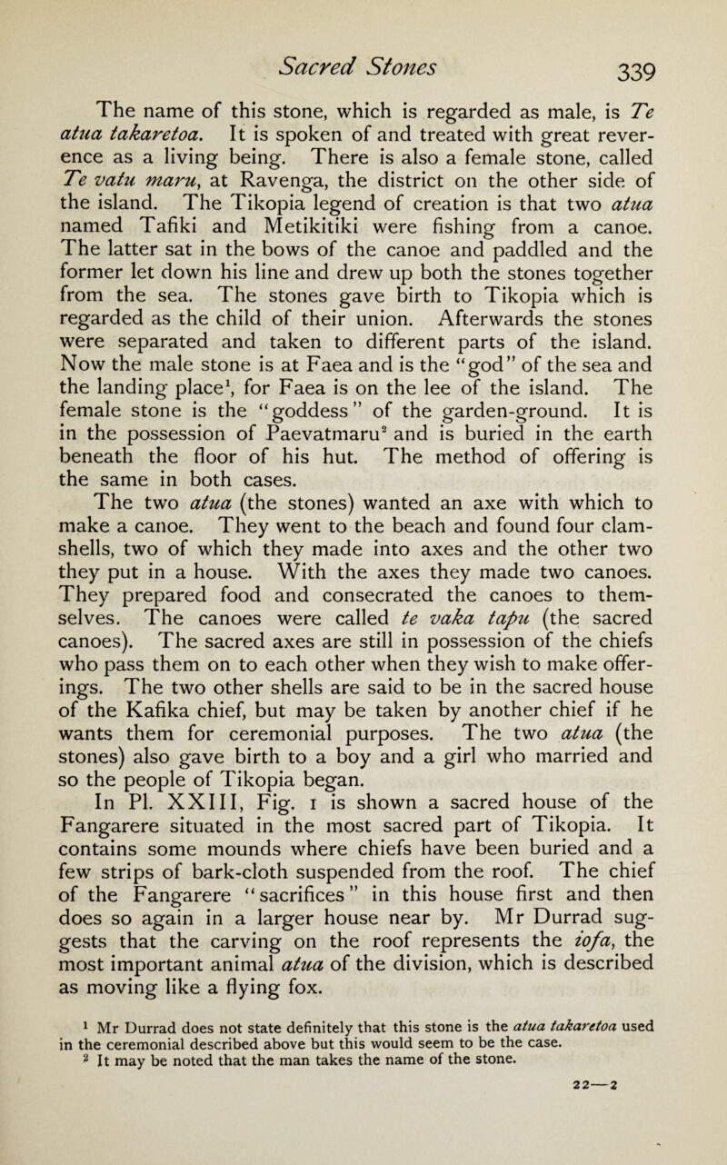Sacred Stones The name of this stone, which is regarded as male, is Te atna takaretoa. It is spoken of and treated with great rever¬ ence as a living being. There is also a female stone, called Te vatu maru, at Ravenga, the district on the other side of the island. The Tikopia legend of creation is that two atua named Tafiki and Metikitiki were fishing from a canoe. The latter sat in the bows of the canoe and paddled and the former let down his line and drew up both the stones together from the sea. The stones gave birth to Tikopia which is regarded as the child of their union. Afterwards the stones were separated and taken to different parts of the island. Now the male stone is at Faea and is the “god” of the sea and the landing place1, for Faea is on the lee of the island. The female stone is the “goddess” of the garden-ground. It is in the possession of Paevatmaru2 and is buried in the earth beneath the floor of his hut. The method of offering is the same in both cases. The two atua (the stones) wanted an axe with which to make a canoe. They went to the beach and found four clam¬ shells, two of which they made into axes and the other two they put in a house. With the axes they made two canoes. They prepared food and consecrated the canoes to them¬ selves. The canoes were called te vaka tapu (the sacred canoes). The sacred axes are still in possession of the chiefs who pass them on to each other when they wish to make offer¬ ings. The two other shells are said to be in the sacred house of the Kafika chief, but may be taken by another chief if he wants them for ceremonial purposes. The two atua (the stones) also gave birth to a boy and a girl who married and so the people of Tikopia began. In PI. XXIII, Fig. i is shown a sacred house of the Fangarere situated in the most sacred part of Tikopia. It contains some mounds where chiefs have been buried and a few strips of bark-cloth suspended from the roof. The chief of the Fangarere “sacrifices” in this house first and then does so again in a larger house near by. Mr Durrad sug¬ gests that the carving on the roof represents the iofa, the most important animal atua of the division, which is described as moving like a flying fox. 1 Mr Durrad does not state definitely that this stone is the atua takaretoa used in the ceremonial described above but this would seem to be the case. 2 It may be noted that the man takes the name of the stone.