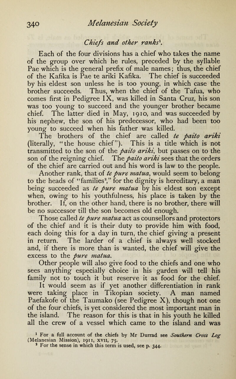 Chiefs and other ranks1. Each of the four divisions has a chief who takes the name of the group over which he rules, preceded by the syllable Pae which is the general prefix of male names; thus, the chief of the Kafika is Pae te ariki Kafika. The chief is succeeded by his eldest son unless he is too young, in which case the brother succeeds. Thus, when the chief of the Tafua, who comes first in Pedigree IX, was killed in Santa Cruz, his son was too young to succeed and the younger brother became chief. The latter died in May, 1910, and was succeeded by his nephew, the son of his predecessor, who had been too young to succeed when his father was killed. The brothers of the chief are called te paito ariki (literally, “the house chief”). This is a title which is not transmitted to the son of the paito ariki> but passes on to the son of the reigning chief. The paito ariki sees that the orders of the chief are carried out and his word is law to the people. Another rank, that of te pure matua, would seem to belong to the heads of “families2 3,” for the dignity is hereditary, a man being succeeded as te pure matua by his eldest son except when, owing to his youthfulness, his place is taken by the brother. If, on the other hand, there is no brother, there will be no successor till the son becomes old enough. Those called te pure matua act as counsellors and protectors of the chief and it is their duty to provide him with food, each doing this for a day in turn, the chief giving a present in return. The larder of a chief is always well stocked and, if there is more than is wanted, the chief will give the excess to the pure matua. Other people will also give food to the chiefs and one who sees anything especially choice in his garden will tell his family not to touch it but reserve it as food for the chief. It would seem as if yet another differentiation in rank were taking place in Tikopian society. A man named Paefakofe of the Taumako (see Pedigree X), though not one of the four chiefs, is yet considered the most important man in the island. The reason for this is that in his youth he killed all the crew of a vessel which came to the island and was 1 For a full account of the chiefs by Mr Durrad see Southern Cross Log (Melanesian Mission), 1911, xvn, 75. 3 For the sense in which this term is used, see p. 344.