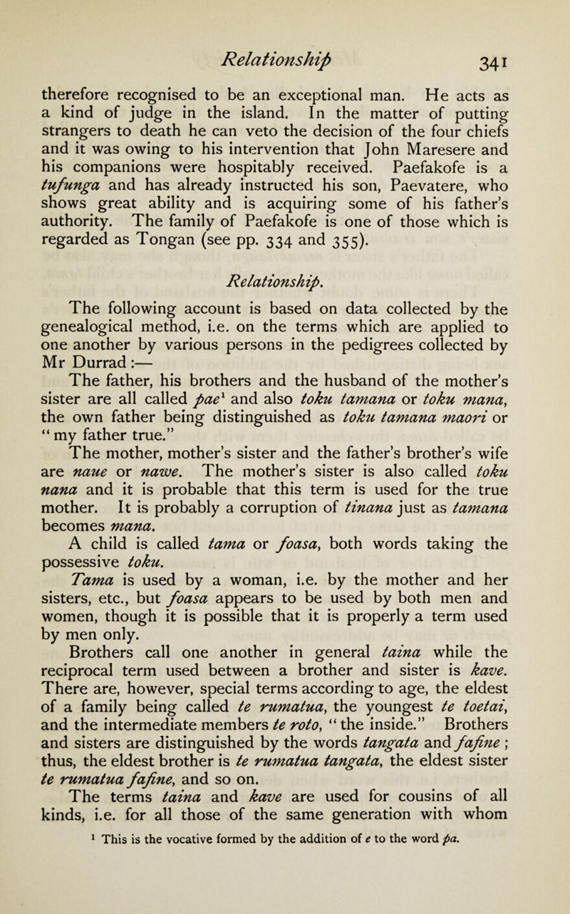 therefore recognised to be an exceptional man. He acts as a kind of judge in the island. In the matter of putting strangers to death he can veto the decision of the four chiefs and it was owing to his intervention that John Maresere and his companions were hospitably received. Paefakofe is a tufunga and has already instructed his son, Paevatere, who shows great ability and is acquiring some of his fathers authority. The family of Paefakofe is one of those which is regarded as Tongan (see pp. 334 and 355). Relationship. The following account is based on data collected by the genealogical method, i.e. on the terms which are applied to one another by various persons in the pedigrees collected by Mr Durrad:— The father, his brothers and the husband of the mothers sister are all called paex and also toku tamana or toku mana, the own father being distinguished as toku tamana maori or “ my father true.” The mother, mothers sister and the father’s brother’s wife are naue or nawe. The mother’s sister is also called toku nana and it is probable that this term is used for the true mother. It is probably a corruption of tinana just as tamana becomes mana. A child is called tama or foasa, both words taking the possessive toku. Tama is used by a woman, i.e. by the mother and her sisters, etc., but foasa appears to be used by both men and women, though it is possible that it is properly a term used by men only. Brothers call one another in general taina while the reciprocal term used between a brother and sister is kave. There are, however, special terms according to age, the eldest of a family being called te rumatua, the youngest te toetai, and the intermediate members te rotoy “ the inside.” Brothers and sisters are distinguished by the words tangata and fafine ; thus, the eldest brother is te rumatua tangata, the eldest sister te rumatua fafine, and so on. The terms taina and kave are used for cousins of all kinds, i.e. for all those of the same generation with whom 1 This is the vocative formed by the addition of e to the word pa.