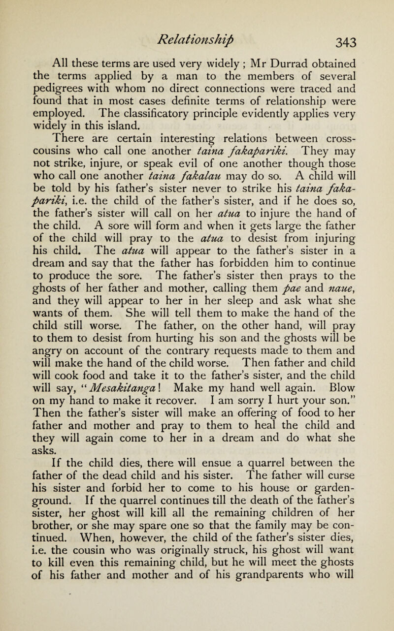 All these terms are used very widely ; Mr Durrad obtained the terms applied by a man to the members of several pedigrees with whom no direct connections were traced and found that in most cases definite terms of relationship were employed. The classificatory principle evidently applies very widely in this island. There are certain interesting relations between cross¬ cousins who call one another taina fakapariki. They may not strike, injure, or speak evil of one another though those who call one another taina fakalau may do so. A child will be told by his father’s sister never to strike his taina faka¬ pariki\ i.e. the child of the father’s sister, and if he does so, the father’s sister will call on her atua to injure the hand of the child. A sore will form and when it gets large the father of the child will pray to the atua to desist from injuring his child. The atua will appear to the father’s sister in a dream and say that the father has forbidden him to continue to produce the sore. The father’s sister then prays to the ghosts of her father and mother, calling them pae and naue, and they will appear to her in her sleep and ask what she wants of them. She will tell them to make the hand of the child still worse. The father, on the other hand, will pray to them to desist from hurting his son and the ghosts will be angry on account of the contrary requests made to them and will make the hand of the child worse. Then father and child will cook food and take it to the father’s sister, and the child will say, “Mesakitanga\ Make my hand well again. Blow on my hand to make it recover. I am sorry I hurt your son.” Then the father’s sister will make an offering of food to her father and mother and pray to them to heal the child and they will again come to her in a dream and do what she asks. If the child dies, there will ensue a quarrel between the father of the dead child and his sister. The father will curse his sister and forbid her to come to his house or garden- ground. If the quarrel continues till the death of the father’s sister, her ghost will kill all the remaining children of her brother, or she may spare one so that the family may be con¬ tinued. When, however, the child of the fathers sister dies, i.e. the cousin who was originally struck, his ghost will want to kill even this remaining child, but he will meet the ghosts of his father and mother and of his grandparents who will