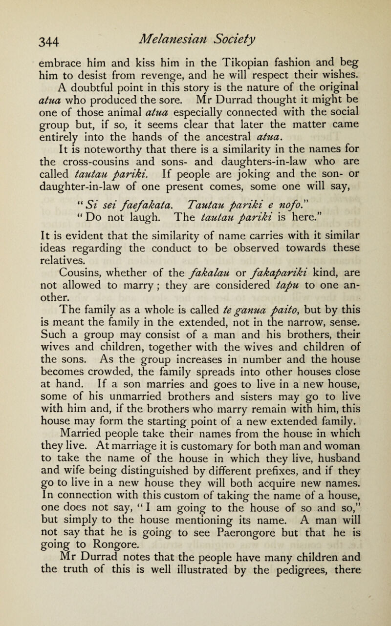 embrace him and kiss him in the Tikopian fashion and beg him to desist from revenge, and he will respect their wishes. A doubtful point in this story is the nature of the original atua who produced the sore. Mr Durrad thought it might be one of those animal atua especially connected with the social group but, if so, it seems clear that later the matter came entirely into the hands of the ancestral atua. It is noteworthy that there is a similarity in the names for the cross-cousins and sons- and daughters-in-law who are called tautau pariki. If people are joking and the son- or daughter-in-law of one present comes, some one will say, “ Si sei faefakata. Tautau pariki e nofoP “ Do not laugh. The tautau pariki is here.” It is evident that the similarity of name carries with it similar ideas regarding the conduct to be observed towards these relatives. Cousins, whether of the fakalau or fakapariki kind, are not allowed to marry; they are considered tapu to one an¬ other. The family as a whole is called te ganua paito, but by this is meant the family in the extended, not in the narrow, sense. Such a group may consist of a man and his brothers, their wives and children, together with the wives and children of the sons. As the group increases in number and the house becomes crowded, the family spreads into other houses close at hand. If a son marries and goes to live in a new house, some of his unmarried brothers and sisters may go to live with him and, if the brothers who marry remain with him, this house may form the starting point of a new extended family. Married people take their names from the house in which they live. At marriage it is customary for both man and woman to take the name of the house in which they live, husband and wife being distinguished by different prefixes, and if they go to live in a new house they will both acquire new names. In connection with this custom of taking the name of a house, one does not say, “ I am going to the house of so and so,” but simply to the house mentioning its name. A man will not say that he is going to see Paerongore but that he is going to Rongore. Mr Durrad notes that the people have many children and the truth of this is well illustrated by the pedigrees, there
