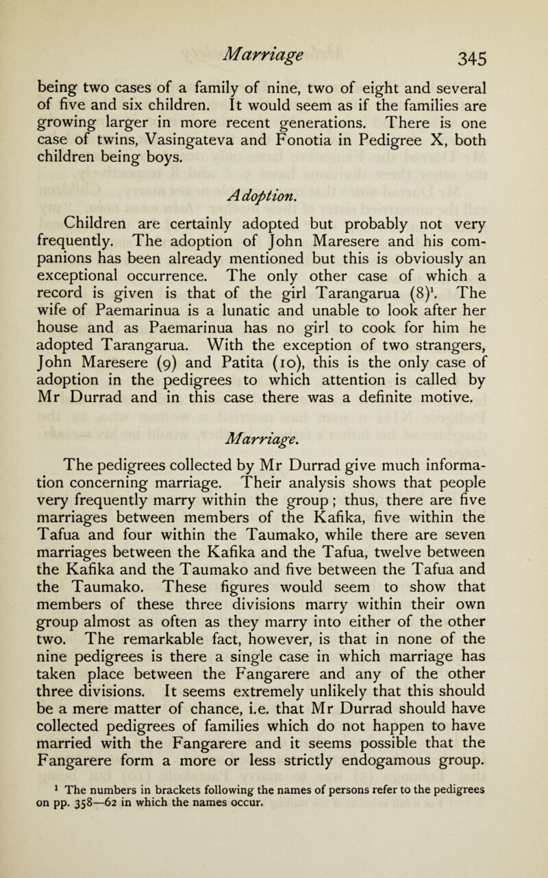 being two cases of a family of nine, two of eight and several of five and six children. It would seem as if the families are growing larger in more recent generations. There is one case of twins, Vasingateva and Fonotia in Pedigree X, both children being boys. Adoption. Children are certainly adopted but probably not very frequently. The adoption of John Maresere and his com¬ panions has been already mentioned but this is obviously an exceptional occurrence. The only other case of which a record is given is that of the girl Tarangarua (8)1. The wife of Paemarinua is a lunatic and unable to look after her house and as Paemarinua has no girl to cook for him he adopted Tarangarua. With the exception of two strangers, John Maresere (9) and Patita (10), this is the only case of adoption in the pedigrees to which attention is called by Mr Durrad and in this case there was a definite motive. Marriage. The pedigrees collected by Mr Durrad give much informa¬ tion concerning marriage. Their analysis shows that people very frequently marry within the group; thus, there are five marriages between members of the Kafika, five within the Tafua and four within the Taumako, while there are seven marriages between the Kafika and the Tafua, twelve between the Kafika and the Taumako and five between the Tafua and the Taumako. These figures would seem to show that members of these three divisions marry within their own group almost as often as they marry into either of the other two. The remarkable fact, however, is that in none of the nine pedigrees is there a single case in which marriage has taken place between the Fangarere and any of the other three divisions. It seems extremely unlikely that this should be a mere matter of chance, i.e. that Mr Durrad should have collected pedigrees of families which do not happen to have married with the Fangarere and it seems possible that the Fangarere form a more or less strictly endogamous group. 1 The numbers in brackets following the names of persons refer to the pedigrees on pp. 358—62 in which the names occur.