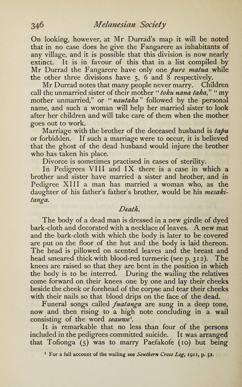 On looking, however, at Mr Durrad’s map it will be noted that in no case does he give the Fangarere as inhabitants of any village, and it is possible that this division is now nearly extinct. It is in favour of this that in a list compiled by Mr Durrad the Fangarere have only one pure matua while the other three divisions have 5, 6 and 8 respectively. Mr Durrad notes that many people never marry. Children call the unmarried sister of their mother “ toku nana taka, “ my mother unmarried,” or “ nautaka ” followed by the personal name, and such a woman will help her married sister to look after her children and will take care of them when the mother goes out to work. Marriage with the brother of the deceased husband is tapu or forbidden. If such a marriage were to occur, it is believed that the ghost of the dead husband would injure the brother who has taken his place. Divorce is sometimes practised in cases of sterility. In Pedigrees VIII and IX there is a case in which a brother and sister have married a sister and brother, and in Pedigree XIII a man has married a woman who, as the daughter of his father’s father’s brother, would be his mesaki- tanga. Death. The body of a dead man is dressed in a new girdle of dyed bark-cloth and decorated with a necklace of leaves. A new mat and the bark-cloth with which the body is later to be covered are put on the floor of the hut and the body is laid thereon. The head is pillowed on scented leaves and the breast and head smeared thick with blood-red turmeric (see p. 312). The knees are raised so that they are bent in the position in which the body is to be interred. During the wailing the relatives come forward on their knees one by one and lay their cheeks beside the cheek or forehead of the corpse and tear their cheeks with their nails so that blood drips on the face of the dead. Funeral songs called fuatanga are sung in a deep tone, now and then rising to a high note concluding in a wail consisting of the word seauwe1. It is remarkable that no less than four of the persons included in the pedigrees committed suicide. It was arranged that Tofionga (5) was to marry Paefakofe (10) but being 1 For a full account of the wailing see Southern Cross Log, 1911, p. 52.