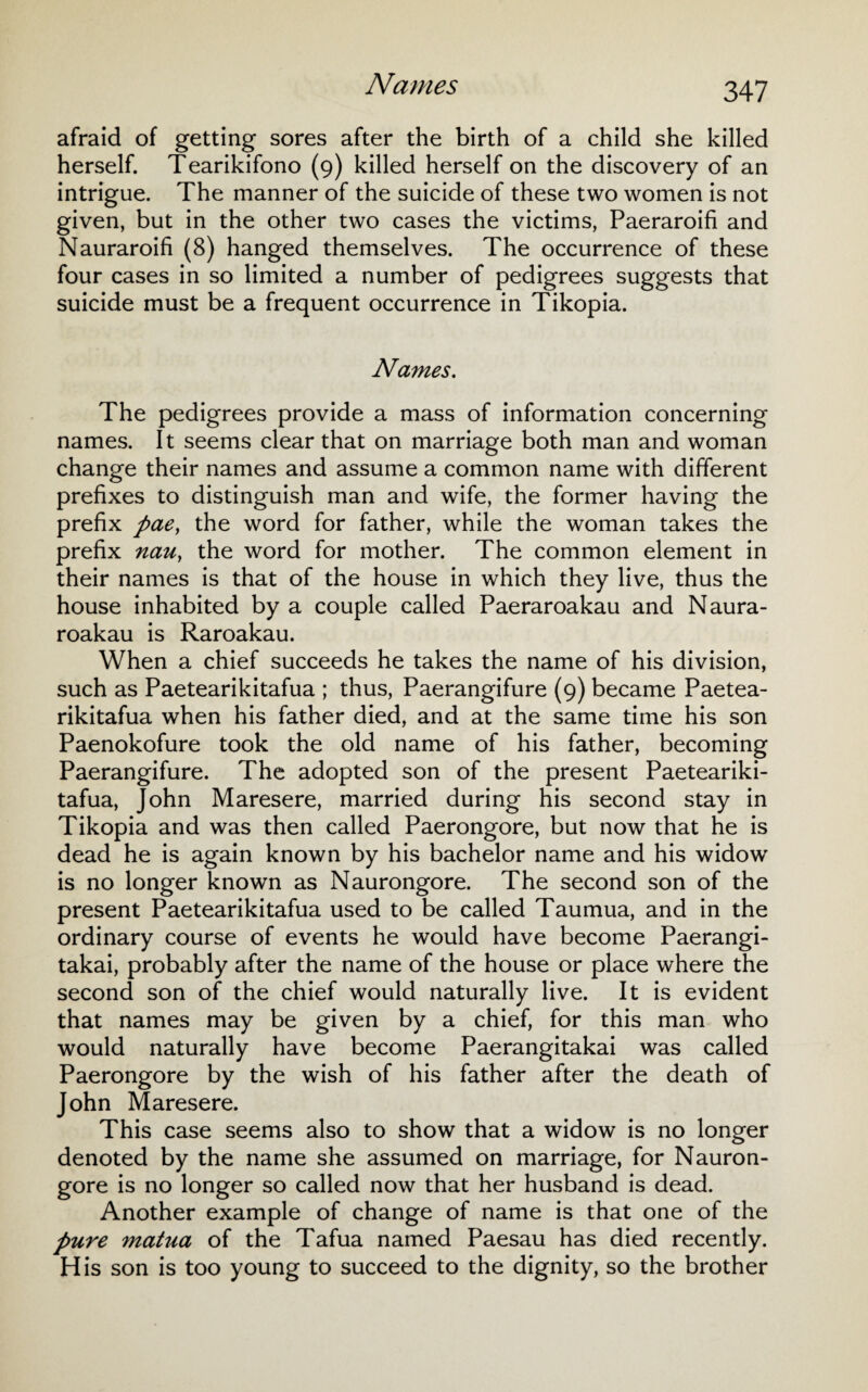 afraid of getting sores after the birth of a child she killed herself. Tearikifono (9) killed herself on the discovery of an intrigue. The manner of the suicide of these two women is not given, but in the other two cases the victims, Paeraroifi and Nauraroifi (8) hanged themselves. The occurrence of these four cases in so limited a number of pedigrees suggests that suicide must be a frequent occurrence in Tikopia. Names. The pedigrees provide a mass of information concerning names. It seems clear that on marriage both man and woman change their names and assume a common name with different prefixes to distinguish man and wife, the former having the prefix pae, the word for father, while the woman takes the prefix nau, the word for mother. The common element in their names is that of the house in which they live, thus the house inhabited by a couple called Paeraroakau and Naura- roakau is Raroakau. When a chief succeeds he takes the name of his division, such as Paetearikitafua ; thus, Paerangifure (9) became Paetea- rikitafua when his father died, and at the same time his son Paenokofure took the old name of his father, becoming Paerangifure. The adopted son of the present Paeteariki¬ tafua, John Maresere, married during his second stay in Tikopia and was then called Paerongore, but now that he is dead he is again known by his bachelor name and his widow is no longer known as Naurongore. The second son of the present Paetearikitafua used to be called Taumua, and in the ordinary course of events he would have become Paerangi- takai, probably after the name of the house or place where the second son of the chief would naturally live. It is evident that names may be given by a chief, for this man who would naturally have become Paerangitakai was called Paerongore by the wish of his father after the death of John Maresere. This case seems also to show that a widow is no longer denoted by the name she assumed on marriage, for Nauron¬ gore is no longer so called now that her husband is dead. Another example of change of name is that one of the pure matua of the Tafua named Paesau has died recently. His son is too young to succeed to the dignity, so the brother