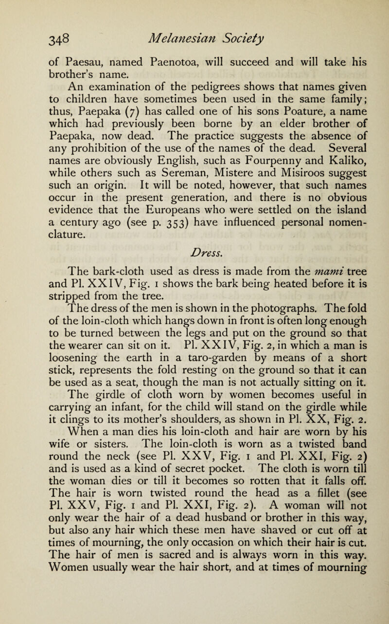 of Paesau, named Paenotoa, will succeed and will take his brother’s name. An examination of the pedigrees shows that names given to children have sometimes been used in the same family; thus, Paepaka (7) has called one of his sons Poature, a name which had previously been borne by an elder brother of Paepaka, now dead. The practice suggests the absence of any prohibition of the use of the names of the dead. Several names are obviously English, such as Fourpenny and Kaliko, while others such as Sereman, Mistere and Misiroos suggest such an origin. It will be noted, however, that such names occur in the present generation, and there is no obvious evidence that the Europeans who were settled on the island a century ago (see p. 353) have influenced personal nomen¬ clature. Dress. The bark-cloth used as dress is made from the mami tree and PI. XXIV, Fig. 1 shows the bark being heated before it is stripped from the tree. The dress of the men is shown in the photographs. The fold of the loin-cloth which hangs down in front is often long enough to be turned between the legs and put on the ground so that the wearer can sit on it. PI. XXIV, Fig. 2, in which a man is loosening the earth in a taro-garden by means of a short stick, represents the fold resting on the ground so that it can be used as a seat, though the man is not actually sitting on it. The girdle of cloth worn by women becomes useful in carrying an infant, for the child will stand on the girdle while it clings to its mother’s shoulders, as shown in PI. XX, Fig. 2. When a man dies his loin-cloth and hair are worn by his wife or sisters. The loin-cloth is worn as a twisted band round the neck (see PI. XXV, Fig. 1 and PI. XXI, Fig. 2) and is used as a kind of secret pocket. The cloth is worn till the woman dies or till it becomes so rotten that it falls off. The hair is worn twisted round the head as a fillet (see PI. XXV, Fig. 1 and PI. XXI, Fig. 2). A woman will not only wear the hair of a dead husband or brother in this way, but also any hair which these men have shaved or cut off at times of mourning, the only occasion on which their hair is cut. The hair of men is sacred and is always worn in this way. Women usually wear the hair short, and at times of mourning