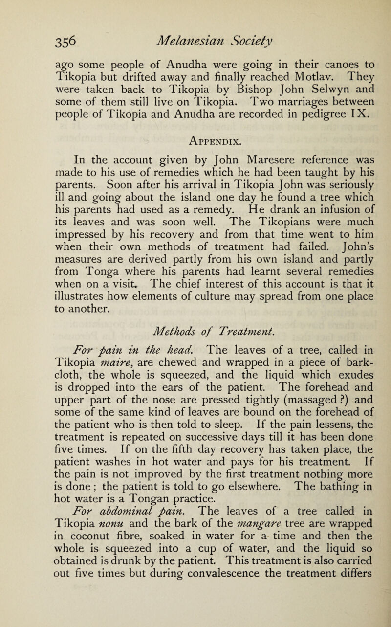ago some people of Anudha were going in their canoes to Tikopia but drifted away and finally reached Motlav. They were taken back to Tikopia by Bishop John Selwyn and some of them still live on Tikopia. Two marriages between people of Tikopia and Anudha are recorded in pedigree IX. Appendix. In the account given by John Maresere reference was made to his use of remedies which he had been taught by his parents. Soon after his arrival in Tikopia John was seriously ill and going about the island one day he found a tree which his parents had used as a remedy. He drank an infusion of its leaves and was soon well. The Tikopians were much impressed by his recovery and from that time went to him when their own methods of treatment had failed. Johns measures are derived partly from his own island and partly from Tonga where his parents had learnt several remedies when on a visit. The chief interest of this account is that it illustrates how elements of culture may spread from one place to another. Methods of Treatment. For pain in the head. The leaves of a tree, called in Tikopia maire, are chewed and wrapped in a piece of bark- cloth, the whole is squeezed, and the liquid which exudes is dropped into the ears of the patient. The forehead and upper part of the nose are pressed tightly (massaged ?) and some of the same kind of leaves are bound on the forehead of the patient who is then told to sleep. If the pain lessens, the treatment is repeated on successive days till it has been done five times. If on the fifth day recovery has taken place, the patient washes in hot water and pays for his treatment. If the pain is not improved by the first treatment nothing more is done ; the patient is told to go elsewhere. The bathing in hot water is a Tongan practice. For abdominal pain. The leaves of a tree called in Tikopia nonu and the bark of the mangare tree are wrapped in coconut fibre, soaked in water for a time and then the whole is squeezed into a cup of water, and the liquid so obtained is drunk by the patient. This treatment is also carried out five times but during convalescence the treatment differs