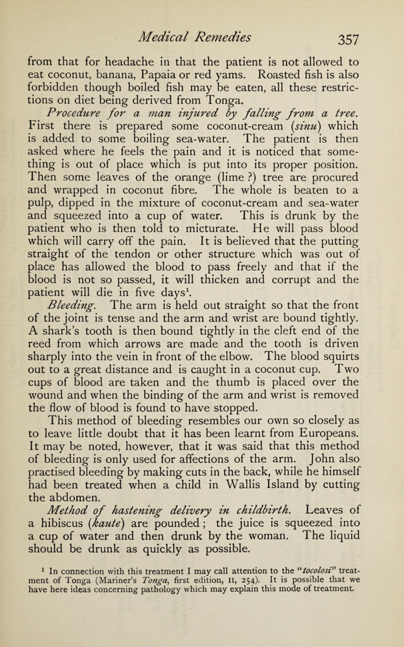 Medical Remedies from that for headache in that the patient is not allowed to eat coconut, banana, Papaia or red yams. Roasted fish is also forbidden though boiled fish may be eaten, all these restric¬ tions on diet being derived from Tonga. Procedure for a man injured by falling from a tree. First there is prepared some coconut-cream (sinu) which is added to some boiling sea-water. The patient is then asked where he feels the pain and it is noticed that some¬ thing is out of place which is put into its proper position. Then some leaves of the orange (lime ?) tree are procured and wrapped in coconut fibre. The whole is beaten to a pulp, dipped in the mixture of coconut-cream and sea-water and squeezed into a cup of water. This is drunk by the patient who is then told to micturate. He will pass blood which will carry off the pain. It is believed that the putting straight' of the tendon or other structure which was out of place has allowed the blood to pass freely and that if the blood is not so passed, it will thicken and corrupt and the patient will die in five days1. Bleeding. The arm is held out straight so that the front of the joint is tense and the arm and wrist are bound tightly. A sharks tooth is then bound tightly in the cleft end of the reed from which arrows are made and the tooth is driven sharply into the vein in front of the elbow. The blood squirts out to a great distance and is caught in a coconut cup. Two cups of blood are taken and the thumb is placed over the wound and when the binding of the arm and wrist is removed the flow of blood is found to have stopped. This method of bleeding resembles our own so closely as to leave little doubt that it has been learnt from Europeans. It may be noted, however, that it was said that this method of bleeding is only used for affections of the arm. John also practised bleeding by making cuts in the back, while he himself had been treated when a child in Wallis Island by cutting the abdomen. Method of hastening delivery in childbirth. Leaves of a hibiscus (haute) are pounded ; the juice is squeezed into a cup of water and then drunk by the woman. The liquid should be drunk as quickly as possible. 1 In connection with this treatment I may call attention to the “tocolosi” treat¬ ment of Tonga (Mariner’s Tonga, first edition, II, 254). It is possible that we have here ideas concerning pathology which may explain this mode of treatment.