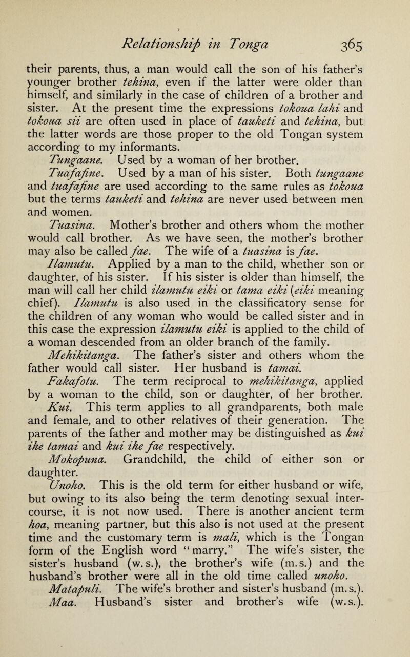 their parents, thus, a man would call the son of his father’s younger brother tehina, even if the latter were older than himself, and similarly in the case of children of a brother and sister. At the present time the expressions tokoua lahi and tokoua sii are often used in place of tauketi and tehina, but the latter words are those proper to the old Tongan system according to my informants. Tungaane. Used by a woman of her brother. Tuafafine. Used by a man of his sister. Both tungaane and tuafafine are used according to the same rules as tokoua but the terms tauketi and tehina are never used between men and women. Tuasina. Mother’s brother and others whom the mother would call brother. As we have seen, the mother’s brother may also be called fae. The wife of a tuasina is fae. Ilamutu. Applied by a man to the child, whether son or daughter, of his sister. If his sister is older than himself, the man will call her child ilamutu eiki or tama eiki (eiki meaning chief). Ilamutu is also used in the classificatory sense for the children of any woman who would be called sister and in this case the expression ilamutu eiki is applied to the child of a woman descended from an older branch of the family. Mehikitanga. The father’s sister and others whom the father would call sister. Her husband is tamai. Fakafotu. The term reciprocal to mehikitanga, applied by a woman to the child, son or daughter, of her brother. Kui. This term applies to all grandparents, both male and female, and to other relatives of their generation. The parents of the father and mother may be distinguished as kui ihe tamai and kui ihe fae respectively. Mokopuna. Grandchild, the child of either son or daughter. Unoho. This is the old term for either husband or wife, but owing to its also being the term denoting sexual inter¬ course, it is not now used. There is another ancient term hoa, meaning partner, but this also is not used at the present time and the customary term is mali, which is the Tongan form of the English word “marry.” The wife’s sister, the sisters husband (w.s.), the brother’s wife (m.s.) and the husband’s brother were all in the old time called unoho. Matapuli. The wife’s brother and sister’s husband (m.s.). Maa. Husband’s sister and brother’s wife (w.s.).