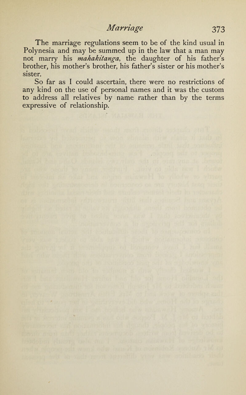 The marriage regulations seem to be of the kind usual in Polynesia and may be summed up in the law that a man may not marry his mahakitanga, the daughter of his father’s brother, his mother’s brother, his father’s sister or his mother’s sister. So far as I could ascertain, there were no restrictions of any kind on the use of personal names and it was the custom to address all relatives by name rather than by the terms expressive of relationship.