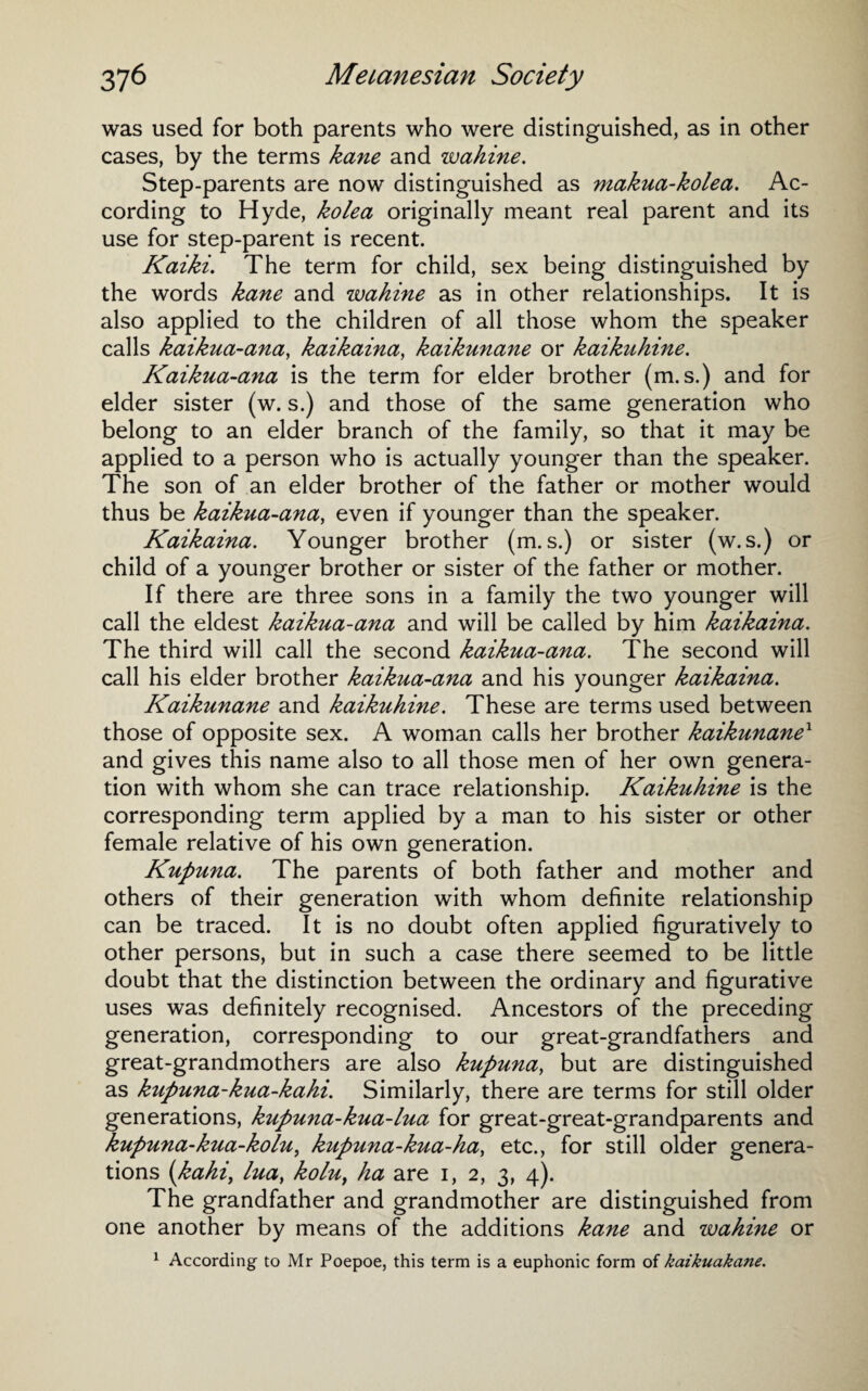 was used for both parents who were distinguished, as in other cases, by the terms kane and wahine. Step-parents are now distinguished as makua-kolea. Ac¬ cording to Hyde, kolea originally meant real parent and its use for step-parent is recent. Kaiki. The term for child, sex being distinguished by the words kane and zvahine as in other relationships. It is also applied to the children of all those whom the speaker calls kaikua-ana, kaikaina, kaikunane or kaikuhine. Kaikua-ana is the term for elder brother (m. s.) and for elder sister (w. s.) and those of the same generation who belong to an elder branch of the family, so that it may be applied to a person who is actually younger than the speaker. The son of an elder brother of the father or mother would thus be kaikua-ana, even if younger than the speaker. Kaikaina. Younger brother (m. s.) or sister (w.s.) or child of a younger brother or sister of the father or mother. If there are three sons in a family the two younger will call the eldest kaikua-ana and will be called by him kaikaina. The third will call the second kaikua-ana. The second will call his elder brother kaikua-ana and his younger kaikaina. Kaikunane and kaikuhine. These are terms used between those of opposite sex. A woman calls her brother kaikunane1 and gives this name also to all those men of her own genera¬ tion with whom she can trace relationship. Kaikuhine is the corresponding term applied by a man to his sister or other female relative of his own generation. Kupuna. The parents of both father and mother and others of their generation with whom definite relationship can be traced. It is no doubt often applied figuratively to other persons, but in such a case there seemed to be little doubt that the distinction between the ordinary and figurative uses was definitely recognised. Ancestors of the preceding generation, corresponding to our great-grandfathers and great-grandmothers are also kupuna, but are distinguished as kupuna-kiia-kahi. Similarly, there are terms for still older generations, kupuna-kua-lua for great-great-grandparents and kupuna-kua-kolu, kupuna-kua-ha, etc., for still older genera¬ tions (kahi, lua, kolu, ha are i, 2, 3, 4). The grandfather and grandmother are distinguished from one another by means of the additions kane and wahine or 1 According to Mr Poepoe, this term is a euphonic form of kaikuakane.