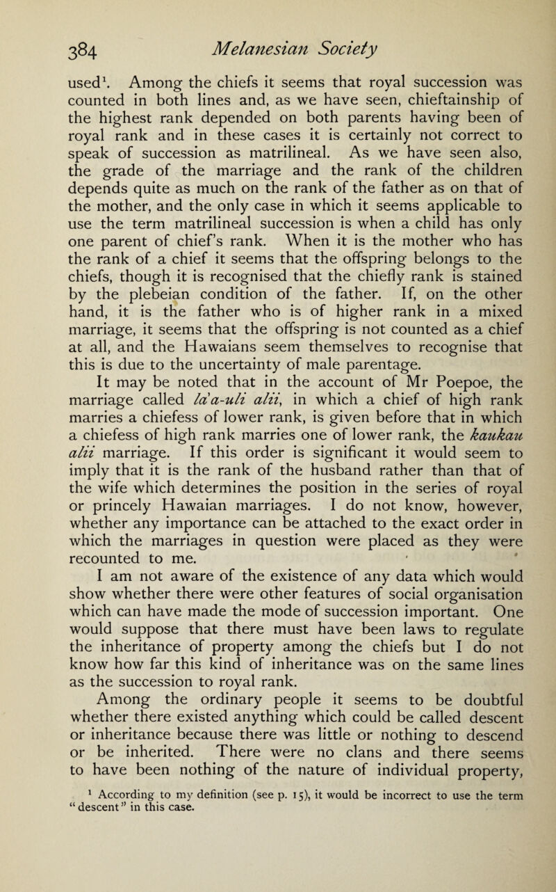 used1. Among the chiefs it seems that royal succession was counted in both lines and, as we have seen, chieftainship of the highest rank depended on both parents having been of royal rank and in these cases it is certainly not correct to speak of succession as matrilineal. As we have seen also, the grade of the marriage and the rank of the children depends quite as much on the rank of the father as on that of the mother, and the only case in which it seems applicable to use the term matrilineal succession is when a child has only one parent of chief’s rank. When it is the mother who has the rank of a chief it seems that the offspring belongs to the chiefs, though it is recognised that the chiefly rank is stained by the plebeian condition of the father. If, on the other hand, it is the father who is of higher rank in a mixed marriage, it seems that the offspring is not counted as a chief at all, and the Hawaians seem themselves to recognise that this is due to the uncertainty of male parentage. It may be noted that in the account of Mr Poepoe, the marriage called laa-uli alii, in which a chief of high rank marries a chiefess of lower rank, is given before that in which a chiefess of high rank marries one of lower rank, the kaukau alii marriage. If this order is significant it would seem to imply that it is the rank of the husband rather than that of the wife which determines the position in the series of royal or princely Hawaian marriages. I do not know, however, whether any importance can be attached to the exact order in which the marriages in question were placed as they were recounted to me. I am not aware of the existence of any data which would show whether there were other features of social organisation which can have made the mode of succession important. One would suppose that there must have been laws to regulate the inheritance of property among the chiefs but I do not know how far this kind of inheritance was on the same lines as the succession to royal rank. Among the ordinary people it seems to be doubtful whether there existed anything which could be called descent or inheritance because there was little or nothing to descend or be inherited. There were no clans and there seems to have been nothing of the nature of individual property, 1 According to my definition (see p. 15), it would be incorrect to use the term “descent” in this case.