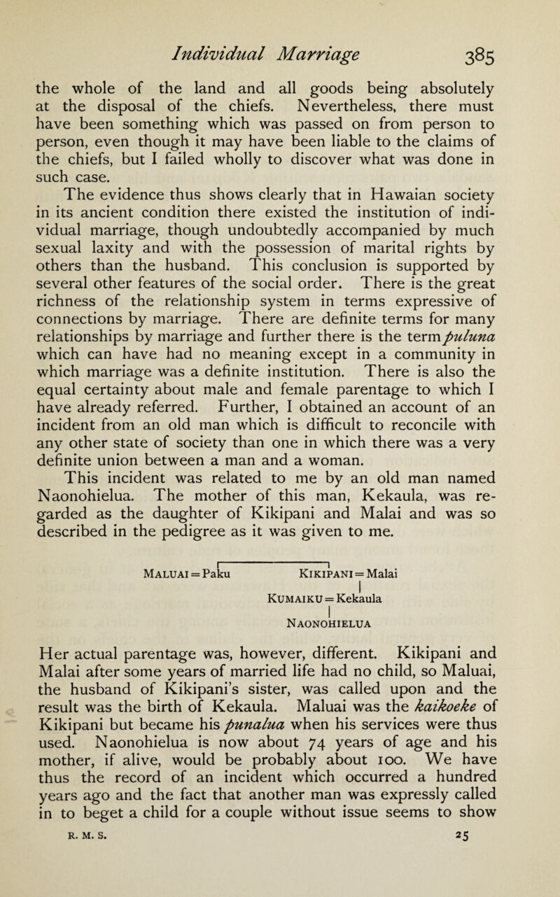 the whole of the land and all goods being absolutely at the disposal of the chiefs. Nevertheless, there must have been something which was passed on from person to person, even though it may have been liable to the claims of the chiefs, but I failed wholly to discover what was done in such case. The evidence thus shows clearly that in Hawaian society in its ancient condition there existed the institution of indi¬ vidual marriage, though undoubtedly accompanied by much sexual laxity and with the possession of marital rights by others than the husband. This conclusion is supported by several other features of the social order. There is the great richness of the relationship system in terms expressive of connections by marriage. There are definite terms for many relationships by marriage and further there is the termpuluna which can have had no meaning except in a community in which marriage was a definite institution. There is also the equal certainty about male and female parentage to which I have already referred. Further, I obtained an account of an incident from an old man which is difficult to reconcile with any other state of society than one in which there was a very definite union between a man and a woman. This incident was related to me by an old man named Naonohielua. The mother of this man, Kekaula, was re¬ garded as the daughter of Kikipani and Malai and was so described in the pedigree as it was given to me. 1 1 MALUAi = Paku Kikipani = Malai I Kumaiku = Kekaula I Naonohielua Her actual parentage was, however, different. Kikipani and Malai after some years of married life had no child, so Maluai, the husband of Kikipani’s sister, was called upon and the result was the birth of Kekaula. Maluai was the kaikoeke of Kikipani but became his punalua when his services were thus used. Naonohielua is now about 74 years of age and his mother, if alive, would be probably about 100. We have thus the record of an incident which occurred a hundred years ago and the fact that another man was expressly called in to beget a child for a couple without issue seems to show 25 R. M. S.