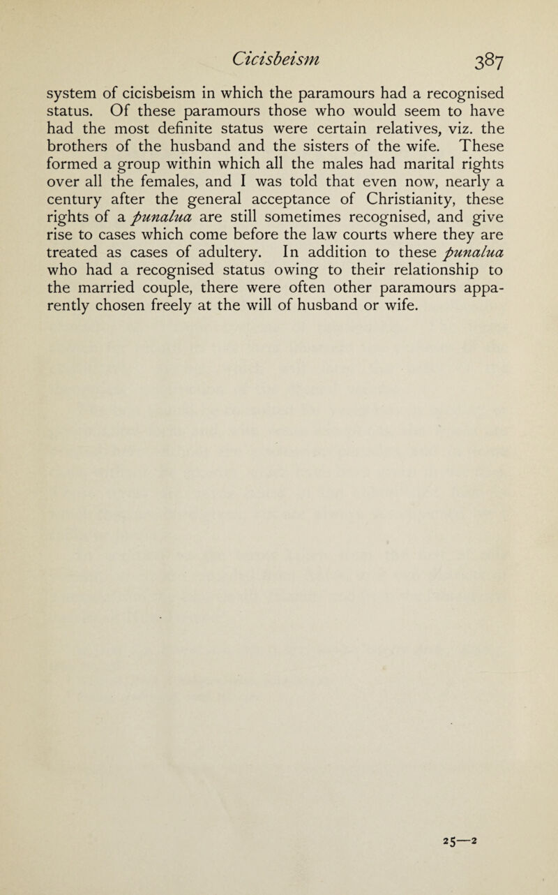 system of cicisbeism in which the paramours had a recognised status. Of these paramours those who would seem to have had the most definite status were certain relatives, viz. the brothers of the husband and the sisters of the wife. These formed a group within which all the males had marital rights over all the females, and I was told that even now, nearly a century after the general acceptance of Christianity, these rights of a punalua are still sometimes recognised, and give rise to cases which come before the law courts where they are treated as cases of adultery. In addition to these punalua who had a recognised status owing to their relationship to the married couple, there were often other paramours appa¬ rently chosen freely at the will of husband or wife.