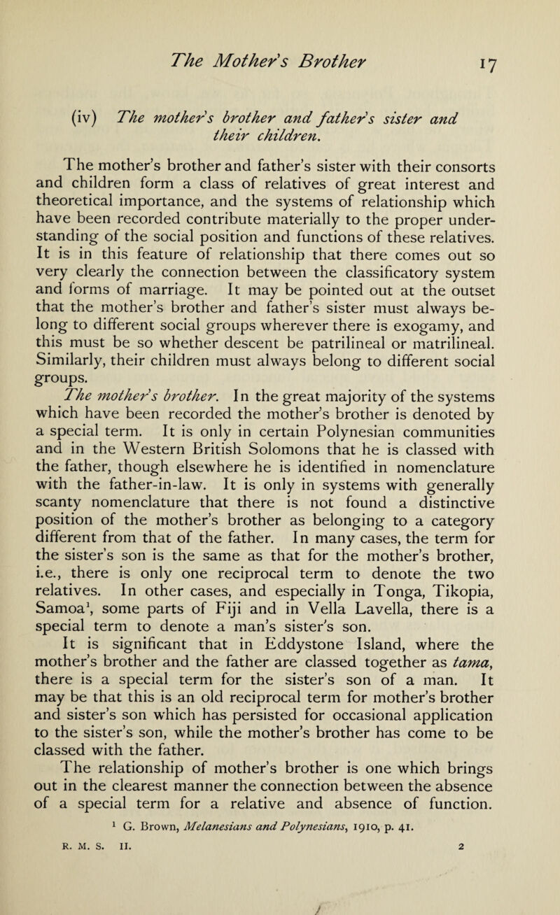 (iv) The mother s brother and father s sister and their children. The mothers brother and father’s sister with their consorts and children form a class of relatives of great interest and theoretical importance, and the systems of relationship which have been recorded contribute materially to the proper under¬ standing of the social position and functions of these relatives. It is in this feature of relationship that there comes out so very clearly the connection between the classificatory system and lorms of marriage. It may be pointed out at the outset that the mother’s brother and father’s sister must always be¬ long to different social groups wherever there is exogamy, and this must be so whether descent be patrilineal or matrilineal. Similarly, their children must always belong to different social groups. The mother s brother. In the great majority of the systems which have been recorded the mother’s brother is denoted by a special term. It is only in certain Polynesian communities and in the Western British Solomons that he is classed with the father, though elsewhere he is identified in nomenclature with the father-in-law. It is only in systems with generally scanty nomenclature that there is not found a distinctive position of the mother’s brother as belonging to a category different from that of the father. In many cases, the term for the sister’s son is the same as that for the mother’s brother, i.e., there is only one reciprocal term to denote the two relatives. In other cases, and especially in Tonga, Tikopia, Samoa1, some parts of Fiji and in Vella Lavella, there is a special term to denote a man’s sisters son. It is significant that in Eddystone Island, where the mother’s brother and the father are classed together as tamay there is a special term for the sister’s son of a man. It may be that this is an old reciprocal term for mother’s brother and sister’s son which has persisted for occasional application to the sister’s son, while the mother’s brother has come to be classed with the father. The relationship of mother’s brother is one which brings out in the clearest manner the connection between the absence of a special term for a relative and absence of function. 1 G. Brown, Melanesians and Polynesians, 1910, p. 41. ) R. M. S. II. 2