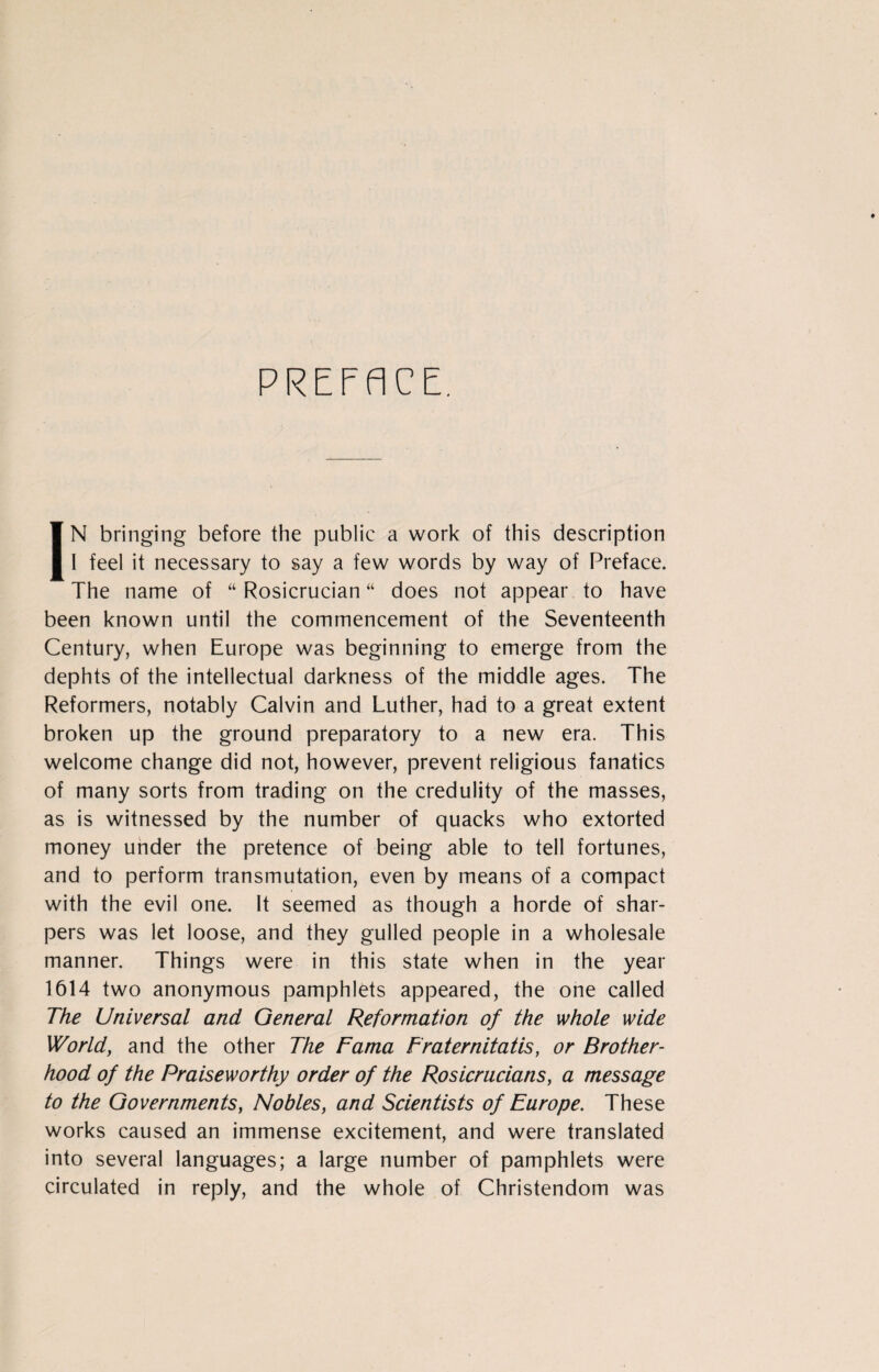 PREFACE. IN bringing before the public a work of this description I feel it necessary to say a few words by way of Preface. The name of “ Rosicrucian “ does not appear to have been known until the commencement of the Seventeenth Century, when Europe was beginning to emerge from the dephts of the intellectual darkness of the middle ages. The Reformers, notably Calvin and Luther, had to a great extent broken up the ground preparatory to a new era. This welcome change did not, however, prevent religious fanatics of many sorts from trading on the credulity of the masses, as is witnessed by the number of quacks who extorted money under the pretence of being able to tell fortunes, and to perform transmutation, even by means of a compact with the evil one. It seemed as though a horde of shar¬ pers was let loose, and they gulled people in a wholesale manner. Things were in this state when in the year 1614 two anonymous pamphlets appeared, the one called The Universal and General Reformation of the whole wide World, and the other The Fama Fraternitatis, or Brother¬ hood of the Praiseworthy order of the Rosicrucians, a message to the Governments, Nobles, and Scientists of Europe. These works caused an immense excitement, and were translated into several languages; a large number of pamphlets were circulated in reply, and the whole of Christendom was