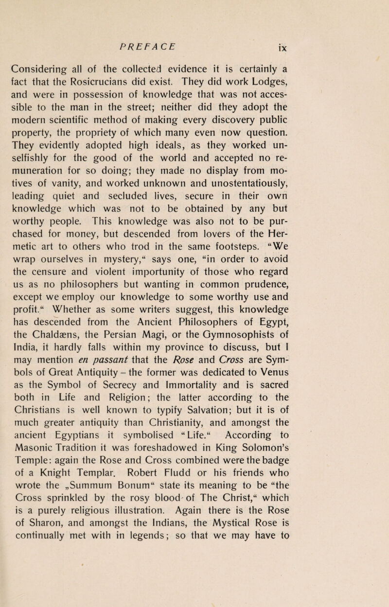 FREE ACE Considering all of the collected evidence it is certainly a fact that the Rosicrucians did exist. They did work Lodges, and were in possession of knowledge that was not acces¬ sible to the man in the street; neither did they adopt the modern scientific method of making every discovery public property, the propriety of which many even now question. They evidently adopted high ideals, as they worked un¬ selfishly for the good of the world and accepted no re¬ muneration for so doing; they made no display from mo¬ tives of vanity, and worked unknown and unostentatiously, leading quiet and secluded lives, secure in their own knowledge which was not to be obtained by any but worthy people. This knowledge was also not to be pur¬ chased for money, but descended from lovers of the Her¬ metic art to others who trod in the same footsteps. “We wrap ourselves in mystery/4 says one, “in order to avoid the censure and violent importunity of those who regard us as no philosophers but wanting in common prudence, except we employ our knowledge to some worthy use and profit.44 Whether as some writers suggest, this knowledge has descended from the Ancient Philosophers of Egypt, the Chaldaens, the Persian Magi, or the Gymnosophists of India, it hardly falls within my province to discuss, but I may mention en passant that the Rose and Cross are Sym¬ bols of Great Antiquity - the former was dedicated to Venus as the Symbol of Secrecy and Immortality and is sacred both in Life and Religion; the latter according to the Christians is well known to typify Salvation; but it is of much greater antiquity than Christianity, and amongst the ancient Egyptians it symbolised “ Life.44 According to Masonic Tradition it was foreshadowed in King Solomon’s Temple: again the Rose and Cross combined were the badge of a Knight Templar. Robert Fludd or his friends who wrote the „Summum Bonum44 state its meaning to be “the Cross sprinkled by the rosy blood-of The Christ,44 which is a purely religious illustration. Again there is the Rose of Sharon, and amongst the Indians, the Mystical Rose is continually met with in legends; so that we may have to