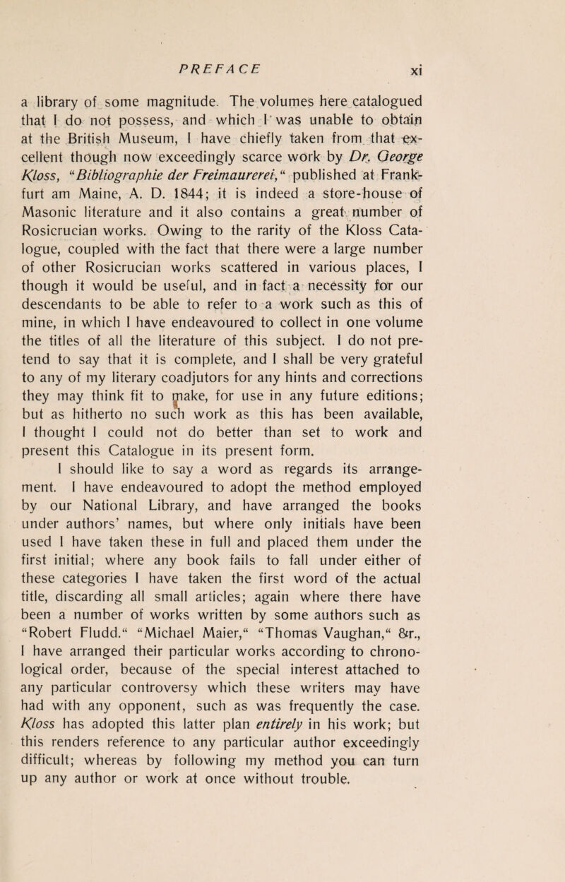 a library of some magnitude. The volumes here catalogued that I do not possess, and which P was unable to obtain at the British Museum, I have chiefly taken from that ex¬ cellent though now exceedingly scarce work by Dr. George Kloss, “Bibliographie der Freimaurerei,u published at Frank¬ furt am Maine, A. D. 1844; it is indeed a store-house of Masonic literature and it also contains a great; number of Rosicrucian works. Owing to the rarity of the Kloss Cata¬ logue, coupled with the fact that there were a large number of other Rosicrucian works scattered in various places, I though it would be useful, and in fact a necessity for our descendants to be able to refer to a work such as this of mine, in which I have endeavoured to collect in one volume the titles of all the literature of this subject. I do not pre¬ tend to say that it is complete, and I shall be very grateful to any of my literary coadjutors for any hints and corrections they may think fit to jjiake, for use in any future editions; but as hitherto no such work as this has been available, I thought I could not do better than set to work and present this Catalogue in its present form. 1 should like to say a word as regards its arrange¬ ment. I have endeavoured to adopt the method employed by our National Library, and have arranged the books under authors’ names, but where only initials have been used 1 have taken these in full and placed them under the first initial; where any book fails to fall under either of these categories I have taken the first word of the actual title, discarding all small articles; again where there have been a number of works written by some authors such as “Robert Fludd.“ “Michael Maier,“ “Thomas Vaughan,“ &r., 1 have arranged their particular works according to chrono¬ logical order, because of the special interest attached to any particular controversy which these writers may have had with any opponent, such as was frequently the case. Kloss has adopted this latter plan entirely in his work; but this renders reference to any particular author exceedingly difficult; whereas by following my method you can turn up any author or work at once without trouble.