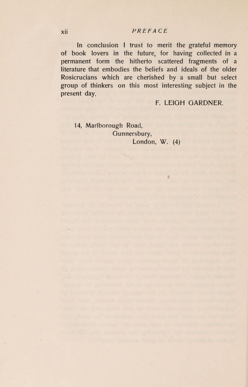 In conclusion I trust to merit the grateful memory of book lovers in the future, for having collected in a permanent form the hitherto scattered fragments of a literature that embodies the beliefs and ideals of the older Rosicrucians which are cherished by a small but select group of thinkers on this most interesting subject in the present day. F. LEIGH GARDNER. 14, Marlborough Road, Gunnersbury, London, W. (4)