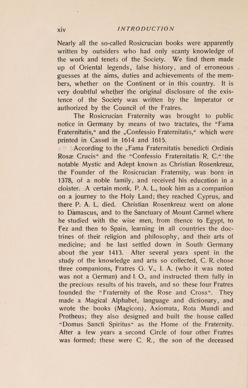 Nearly all the so-called Rosicrucian books were apparently written by outsiders who had only scanty knowledge of the work and tenets of the Society. We find them made up of Oriental legends, false history, and of erroneous . guesses at the aims, duties and achievements of the mem¬ bers, whether on the Continent or in this country. It is very doubtful whether the original disclosure of the exis¬ tence of the Society was written by the Imperator or authorized by the Council of the Fratres. The Rosicrucian Fraternity was brought to public notice in Germany by means of two tractates, the “Fama Fraternitatis, and the „Confessio Fraternitatis,“ which were printed in Cassel in 1614 and 1615. : ; According to the „Fama Fraternitatis benedicti Ordinis Rosae Crucis and the “Confessio Fraternitatis R. C.“'the notable Mystic and Adept known as Christian Rosenkreuz, the Founder of the Rosicrucian Fraternity, was born in 1378, of a noble family, and received his education in a cloister. A certain monk, P. A. L., took him as a companion on a journey to the Holy Land; they reached Cyprus, and there P. A. L. died. Christian Rosenkreuz went on alone to Damascus, and to the Sanctuary of Mount Carmel where he studied with the wise men, from thence to Egypt, to Fez and;; then to Spain, learning in all countries the doc¬ trines of their religion and philosophy, and their arts of medicine; and he last settled down in South Germany about the year 1413. After several years spent in the study of the knowledge and arts so collected, C. R. chose three companions, Fratres G. V., I. A. (who it was noted was not a German) and I. O., and instructed them fully in the precious results of his travels, and so these four Fratres founded the “Fraternity of the Rose and Cross. They made a Magical Alphabet, language and dictionary, and wrote the books (Magicon), Axiomata, Rota Mundi and Protheus; they also designed and built the house called “Domus Sancti Spiritus“ as the Home of the Fraternity. After a few years a second Circle of four other Fratres was formed; these were C. R., the son of the deceased