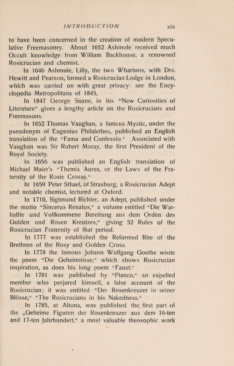 to have been concerned in the creation of modern Specu¬ lative Freemasonry. About 1652 Ashmole received much Occult knowledge from William Backhouse, a renowned Rosicrucian and chemist. In 1646 Ashmole, Lilly, the two Whartons, with Drs. Hewitt and Pearson, formed a Rosicrucian Lodge in London, which was carried on with great privacy: see the Ency¬ clopedia Metropolitana of 1845. In 1847 George Soane, in his “New Curiosities of Literature“ gives a lengthy article on the Rosicrucians and Freemasons. In 1652 Thomas Vaughan, a famcus Mystic, under the pseudonym of Eugenius Philalethes, published an English translation of the “Fama and Confession Associated with Vaughan was Sir Robert Moray, the first President of the Royal Society. In 1656 was published an English translation of Michael Maier’s “Themis Aurea, or the Laws of the Fra¬ ternity of the Rosie Crosse.“ In 1659 Peter Sthael, of Strasburg, a Rosicrucian Adept and notable chemist, lectured at Oxford. In 1710, Sigimund Richter, an Adept, published under the motto “Sincerus Renatus,“ a volume entitled “Die War- haffte und Vollkommene Bereitung aus dem Orden des Gulden und Rosen Kreutzes,“ giving 52 Rules of the Rosicrucian Fraternity of that period. In 1777 was established the Reformed Rite of the Brethren of the Rosy and Golden Cross. In 1778 the famous Johann Wolfgang Goethe wrote the poem “Die Geheimnisse,“ which shows Rosicrucian inspiration, as does his long poem “Faust.“ In 1781 was published by “Pianco,“ an expelled member who perjured himself, a false account of the Rosicrucian; it was entitled “Der Rosenkreuzer in seiner Blosse,“ “The Rosicrucians in his Nakedness/4 In 1785, at Altona, was published the, first part of the „Geheime Figuren der Rosenkreuzer aus dem 16-ten and 17-ten Jahrhundert,“ a most valuable theosophic work ✓