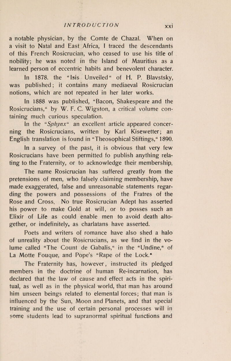 a notable physician, by the Comte de Chazal. When on a visit to Natal and East Africa, I traced the descendants of this French Rosicrucian, who ceased to use his title of nobility; he was noted in the Island of Mauritius as a learned person of eccentric habits and benevolent character. In 1878. the “Isis Unveiled“ of H. P. Blavstsky, was published; it contains many mediaeval Rosicrucian notions, which are not repeated in her later works. In 1888 was published, “Bacon, Shakespeare and the Rosicrucians,“ by W. F. C. Wigston, a critical volume con¬ taining much curious speculation. In the “Sphynx“ an excellent article appeared concer¬ ning the Rosicrucians, written by Karl Kisewetter; an English translation is found in “Theosophical Stiftings,“ 1890. In a survey of the past, it is obvious that very few Rosicrucians have been permitted fo publish anything rela¬ ting to the Fraternity, or to acknowledge their membership. The name Rosicrucian has suffered greatly from the pretensions of men, who falsely claiming membership, have made exaggerated, false and unreasonable statements regar¬ ding the powers and possessions of the Fratres of the Rose and Cross. No true Rosicrucian Adept has asserted his power to make Gold at will, or to posses such an Elixir of Life as could enable men to avoid death alto¬ gether, or indefinitely, as charlatans have asserted. Poets and writers of romance have also shed a halo of unreality about the Rosicrucians, as we find in the vo¬ lume called “The Count de Gabalis,“ in the “Undine,“ of La Motte Fouque, and Pope’s “Rape of the Lock/ The Fraternity has, however, instructed its pledged members in the doctrine of human Re-incarnation, has declared that the law of cause and effect acts in the spiri¬ tual, as well as in the physical world, that man has around him unseen beings related to elemental forces; that man is influenced by the Sun, Moon and Planets, and that special training and the use of certain personal processes will in some students lead to supranormal spiritual functions and