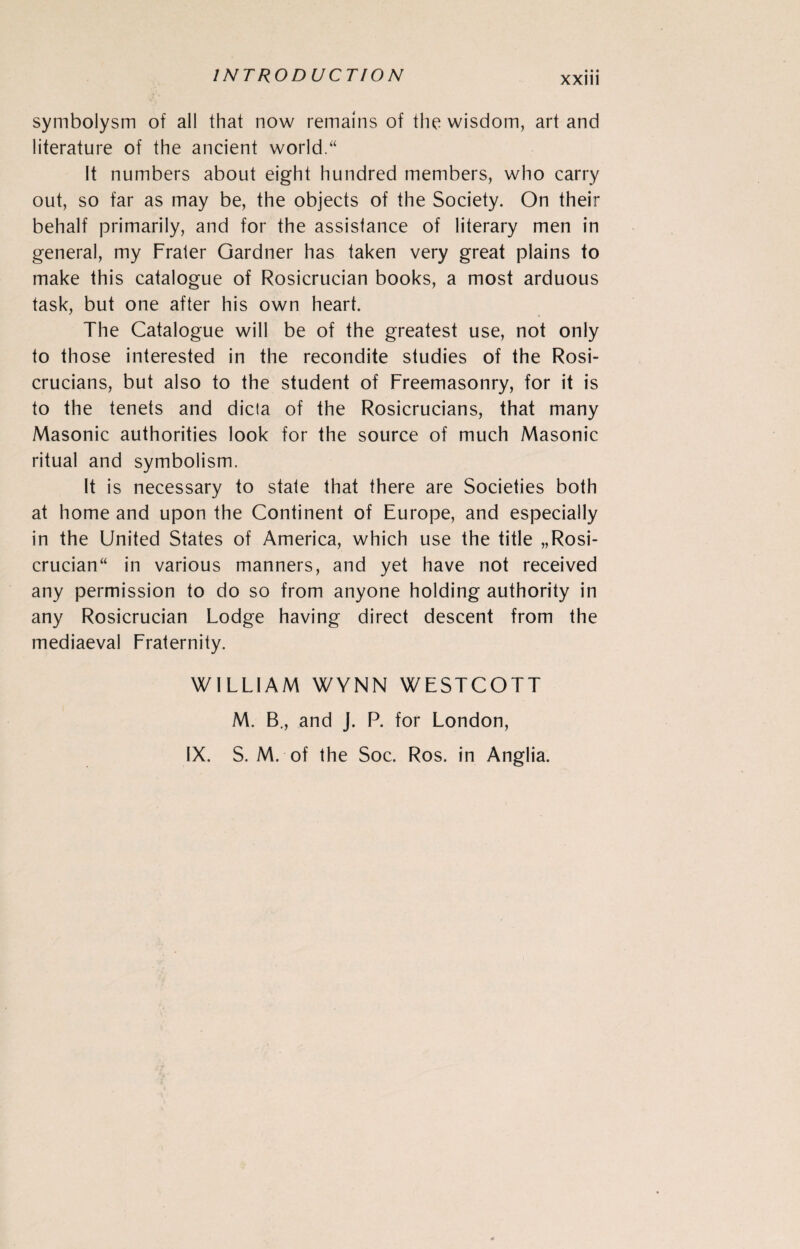 symbolysm of all that now remains of the wisdom, art and literature of the ancient world.“ It numbers about eight hundred members, who carry out, so far as may be, the objects of the Society. On their behalf primarily, and for the assistance of literary men in general, my Frater Gardner has taken very great plains to make this catalogue of Rosicrucian books, a most arduous task, but one after his own heart. The Catalogue will be of the greatest use, not only to those interested in the recondite studies of the Rosi- crucians, but also to the student of Freemasonry, for it is to the tenets and dicta of the Rosicrucians, that many Masonic authorities look for the source of much Masonic ritual and symbolism. It is necessary to state that there are Societies both at home and upon the Continent of Europe, and especially in the United States of America, which use the title „Rosi- crucian“ in various manners, and yet have not received any permission to do so from anyone holding authority in any Rosicrucian Lodge having direct descent from the mediaeval Fraternity. WILLIAM WYNN WESTCOTT M. B., and J. P. for London, IX. S. M. of the Soc. Ros. in Anglia.