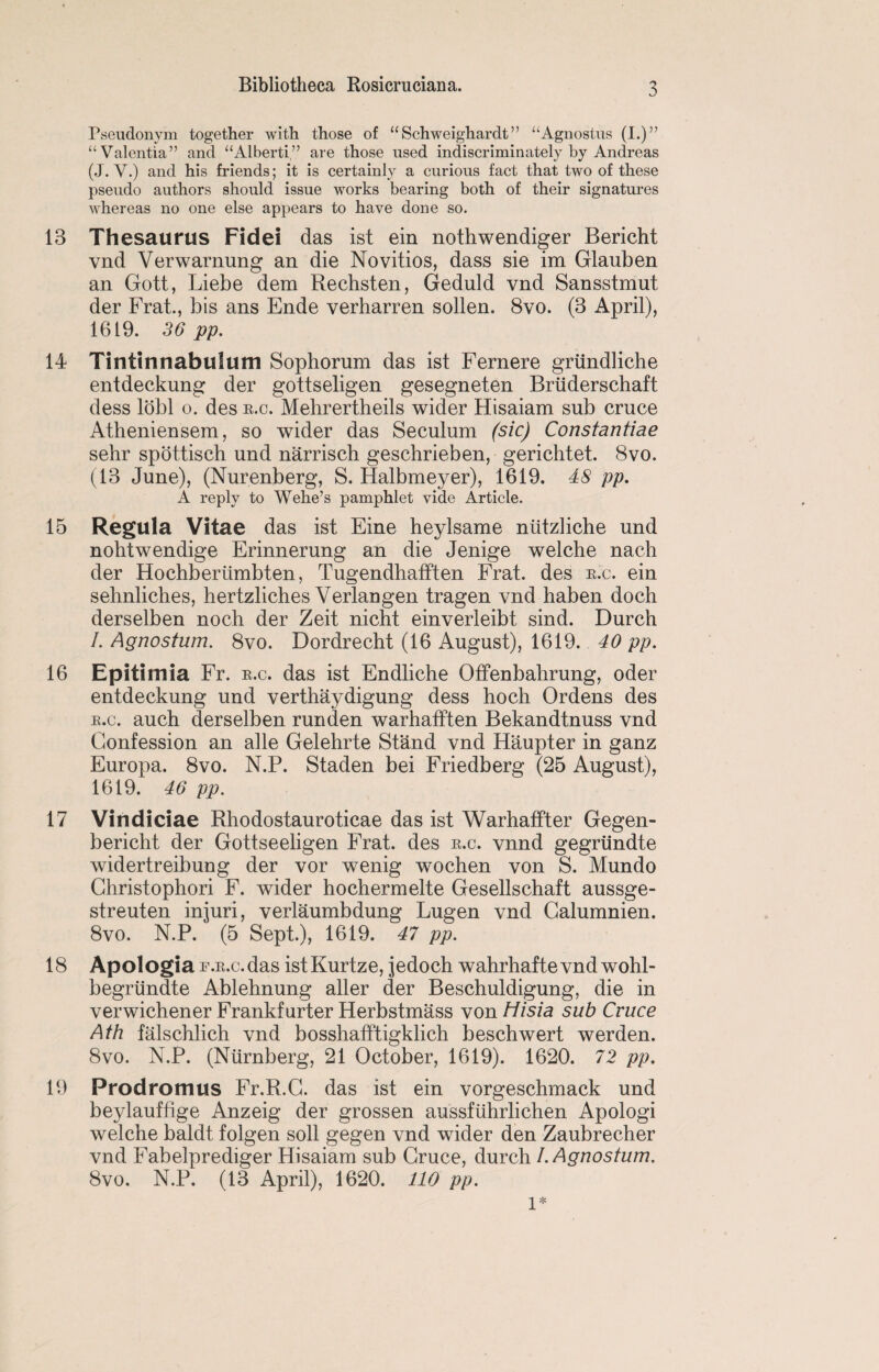 Pseudonym together with those of “ Schweighardt ” “Agnostus (I.)” “Valentia” and “Alberti,” are those used indiscriminately by Andreas (J. V.) and his friends; it is certainly a curious fact that two of these pseudo authors should issue works bearing both of their signatures whereas no one else appears to have done so. 13 Thesaurus Fidei das ist ein nothwendiger Bericht vnd Verwarnung an die Novitios, dass sie im Glauben an Gott, Liebe dem Rechsten, Geduld vnd Sansstmut der Frat., bis ans Ende verharren sollen. 8vo. (3 April), 1619. 36 pp. 14 Tintirmabuium Sophorum das ist Fernere griindliche entdeckung der gottseligen gesegneten Bruderschaft dess lobl o. des e.c. Mehrertheils wider Hisaiam sub cruce Atheniensem, so wider das Seculum (sic) Constantiae sehr spottisch und narrisch geschrieben, gerichtet. 8vo. (13 June), (Nurenberg, S. Halbmeyer), 1619. 48 pp. A reply to Wehe’s pamphlet vide Article. 15 Regula Vitae das ist Eine heylsame niitzliche und nohtwendige Erinnerung an die Jenige welche nach der Hochberiimbten, Tugendhafften Frat. des e.c. ein sehnliches, hertzliches Verlangen tragen vnd haben doch derselben noch der Zeit nicht einverleibt sind. Durch /. Agnostum. 8vo. Dordrecht (16 August), 1619. 40 pp. 16 Epitiinia Fr. e.c. das ist Endliche Offenbahrung, oder entdeckung und verthaydigung dess hoch Ordens des e.c. auch derselben run den warhafften Bekandtnuss vnd Confession an alle Gelehrte Stand vnd Haupter in ganz Europa. 8vo. N.P. Staden bei Friedberg (25 August), 1619. 46 pp. 17 Vindiciae Rhodostauroticae das ist Warhaffter Gegen- bericht der Gottseeligen Frat. des e.c. vnnd gegriindte widertreibung der vor wenig wochen von S. Mundo Ghristophori F. wider hochermelte Gesellschaft aussge- streuten injuri, verlaumbdung Lugen vnd Calumnien. 8vo. N.P. (5 Sept.), 1619. 47 pp. 18 Apologia F.E.c.das istKurtze, jedoch wahrhaftevnd wohl- begriindte Ablehnung aller der Beschuldigung, die in verwichener Frankfurter Herbstmass von Hisia sub Cruce Ath falschlich vnd bosshafftigklich beschwert werden. 8vo. N.P. (Niirnberg, 21 October, 1619). 1620. 72 pp. 19 Prodromus Fr.R.C. das ist ein vorgeschmack und beylauffige Anzeig der grossen aussfuhrlichen Apologi welche baldt folgen soil gegen vnd wider den Zaubrecher vnd Fabelprediger Hisaiam sub Cruce, durch I. Agnostum. 8vo. N.P. (13 April), 1620. 110 pp. 1*