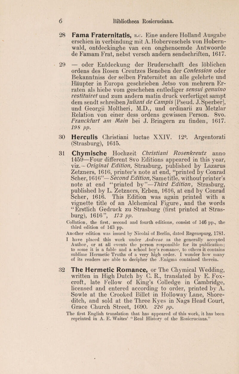 28 Fama Fraternitatis, r.c. Eine andere Holland Ausgabe erschien in verbindung mit A. Hoberveschels von Hobern- wald, ontdeckinghe van een onghenoemde Antwoorde de Famam Frat, nebst versch andern sendschriften, 1617. 29 — oder Entdeckung der Bruderschafft des loblichen ordens des Rosen Greutzes Beneben der Confession oder Bekanntniss der selben Fraternitet an alle gelehrte und Haupter in Europa gescbrieben Jetso von mehrern Er- raten als hiebe vom geschehen entlediger sensui genuino vestituiret und zum andern matin druck verfertiget sampt dem sendt schreiben7w//a/2Z de Campis [Pseud. J. Sperber], und Georgii Moltheri, M.D., und ordinarii zu Metzlar Relation von einer dess ordens gewissen Person. 8vo. Franckfurt am Main bei J. Bringern zu linden, 1617. 198 pp. 30 Herculis Christiani luctae XXIV. 12°. Argentorati (Strasburg), 1615. 31 Chymische Hochzeit Christiani Rosenkreutz anno 1459—Four different 8vo Editions appeared in this year, viz .— Original Edition, Strasburg, published by Lazarus Zetzners, 1616, printer’s note at end, “printed by Conrad Scher, 1616”—Second Edition, Same title, without printer’s note at end “printed by”—Third Edition, Strasburg, published by L. Zetzners, Erben, 1616, at end by Conrad Scher, 1616. This Edition was again printed with a vignette title of an Alchemical Figure, and the words “Erstlich Gedruck zu Strasburg (first printed at Stras¬ burg), 1616”, 173 pp. Collation, the first, second and fourth editions, consist of 146 pp., the third edition of 143 pp. Another edition was issued by Nicolai of Berlin, dated Regenspurg, 1781. I have placed this work under Andreae as the generally accepted Author, or at all events the person responsible for its publication; to some it is a fable and a school boy’s romance, to others it contains sublime Hermetic Truths of a very high order. I wonder how many of its readers are able to decipher the dEnigma contained therein. 32 The Hermetic Romance, or The Chymical Wedding, written in High Dutch by C. R., translated by E. Fox- croft, late Fellow of King’s Colledge in Cambridge, licensed and entered according to order, printed by A. Sowle at the Crooked Billet in Holloway Lane, Shore¬ ditch, and sold at the Three Kyes in Nags Head Court, Grace Church Street, 1690. 226 pp. The first English translation that has appeared of this work, it has been reprinted in A. E. Waites’ “Real History of the Rosicrucians.”