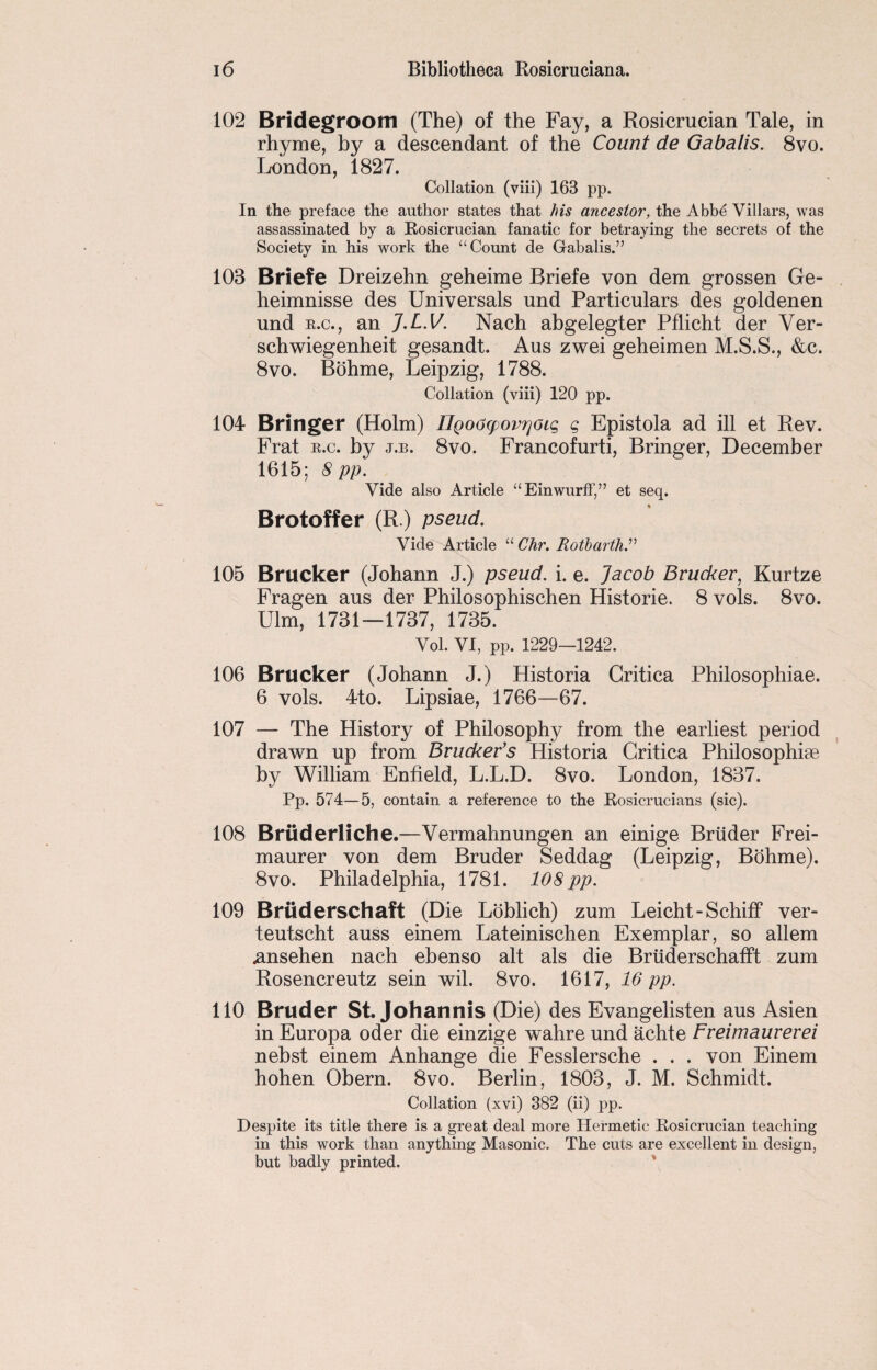 102 Bridegroom (The) of the Fay, a Rosicrucian Tale, in rhyme, by a descendant of the Count de Gabalis. 8vo. London, 1827. Collation (viii) 163 pp. In the preface the author states that his ancestor, the Abbe Villars, was assassinated by a Rosicrucian fanatic for betraying the secrets of the Society in his work the “ Count de Gabalis.” 103 Briefe Dreizehn geheime Briefe von dem grossen Ge- heimnisse des Universals und Particulars des goldenen und k.c., an J.L.V. Nach abgelegter Pflicht der Ver- schwiegenheit gesandt. Aus zwei geheimen M.S.S., &c. 8vo. Bohme, Leipzig, 1788. Collation (viii) 120 pp. 104 Bringer (Holm) 27goocpoviyoig g Epistola ad ill et Rev. Frat e.c. by j.b. 8vo. Francofurti, Bringer, December 1615; 8pp. Vide also Article “EinwurfF,” et seq. Brotoffer (R.) pseud. Vide Article “ Chr. Rotbarth.” 105 Brucker (Johann J.) pseud, i. e. Jacob Brucker, Kurtze Fragen aus der Philosophischen Historie. 8 vols. 8vo. Ulm, 1731—1737, 1735. Yol. VI, pp. 1229—1242. 106 Brucker (Johann J.) Historia Critica Philosophiae. 6 vols. 4to. Lipsiae, 1766—67. 107 — The History of Philosophy from the earliest period drawn up from Brucker’s Historia Critica Philosophite by William Enfield, L.L.D. 8vo. London, 1837. Pp. 574—5, contain a reference to the Rosicrucians (sic). 108 Bruderliche.—Vermahnungen an einige Briider Frei- maurer von dem Bruder Seddag (Leipzig, Bohme). 8vo. Philadelphia, 1781. 108 pp. 109 Bruderschaft (Die Loblich) zum Leicht-Schiff ver- teutscht auss einem Lateinischen Exemplar, so allem .ansehen nach ebenso alt als die Briiderschafft zum Rosencreutz sein wil. 8vo. 1617, 16 pp. 110 Bruder St. Johannis (Die) des Evangelisten aus Asien in Europa oder die einzige wahre und achte Freimaurerei nebst einem Anhange die Fesslersche . . . von Einem hohen Obern. 8vo. Berlin, 1803, J. M. Schmidt. Collation (xvi) 382 (ii) pp. Despite its title there is a great deal more Hermetic Rosicrucian teaching in this work than anything Masonic. The cuts are excellent in design, but badly printed.