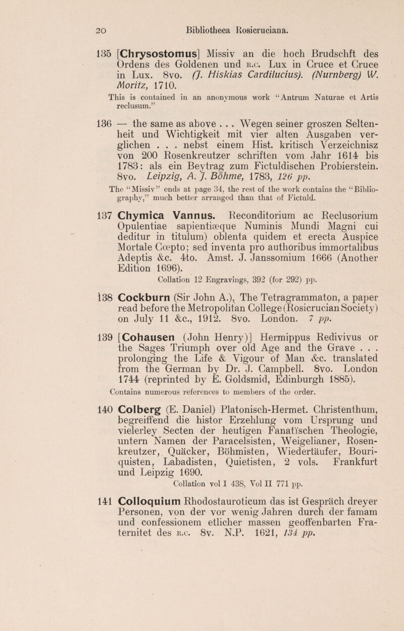 135 [Chrysostomus] Missiv an die hoch Brudschft des Ordens des Goldenen und r.c. Lux in Gruce et Gruce in Lux. 8vo. (J. Miskias Cardilucius). (Nurnberg) W. Moritz, 1710. This is contained in an anonymous work “ Antrum Naturae et Artis reclusum.” 136 — the same as above . . . Wegen seiner groszen Selten- heit und Wichtigkeit mit vier alten Ausgaben ver- glichen . . . nebst einem Hist, kritisch Verzeichnisz von 200 Rosenkreutzer schriften vom Jahr 1614 bis 1783: als ein Beytrag zum Fictuldischen Probierstein. 8vo. Leipzig, A. J. Bohme, 1783, 126 pp. The “Missiv” ends at page 34, the rest of the work contains the “Biblio¬ graphy,” much better arranged than that of Fictuld. 137 Chymica Varmus. Reconditorium ac Reclusorium Opulentiae sapientiaeque Numinis Mundi Magni cui deditur in titulum) oblenta quidem et erecta Auspice Mortale Goepto; sed inventa pro authoribus immortalibus Adeptis &c. 4to. Amst. J. Janssomium 1666 (Another Edition 1696). Collation 12 Engravings, 392 (for 292) pp. 138 Cockburn (Sir John A.), The Tetragrammaton, a paper read before the Metropolitan College (Rosicrucian Society) on July 11 &c., 1912. 8vo. London. 7 pp. 139 [Cohausen (John Henry)] Hermippus Redivivus or the Sages Triumph over old Age and the Grave . . . prolonging the Life & Vigour of Man &c. translated from the German by Dr. J. Campbell. 8vo. London 1744 (reprinted by E. Goldsmid, Edinburgh 1885). Contains numerous references to members of the order. 140 Colberg (E. Daniel) Platonisch-Hermet. Ghristenthum, begreiffend die histor Erzehlung vom Ursprung und vielerley Secten der heutigen Fanati'schen Theologie, untern Namen der Paracelsisten, Weigelianer, Rosen¬ kreutzer, Quacker, Bohmisten, Wiedertaufer, Bouri- quisten, Labadisten, Quietisten, 2 vols. Frankfurt und Leipzig 1690. Collation vol I 438, Yol II 771 pp. 141 Colloquium Rhodostauroticum das ist Gesprach dreyer Personen, von der vor wenig Jahren durch der famam und confessionem etlicher massen geoffenbarten Fra- ternitet des r.c. 8v. N.P. 1621, 134 pp.