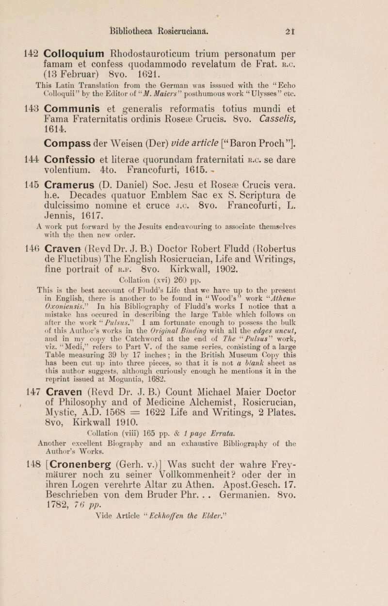 142 Colloquium Rhodostauroticum trium personatum per famam et confess quodammodo revelatum de Frat. r.c. (13 Februar) 8vo. 1621. This Latin Translation from the German was isssued with the “Echo Colloquii” by the Editor of 11M. Maters” posthumous work “Ulysses” etc. 143 Communis et generalis reformatis totius mundi et Fama Fraternitatis ordinis Rosese Crucis. 8vo. Casselis, 1614. Compass der Weisen (Der) vide article [“Baron Proch”]. 144 Confessio et literae quorundam fraternitati r.c. se dare volentium. 4to. Francofurti, 1615. - 145 Cramerus (D. Daniel) Soc. Jesu et Rosese Crucis vera. h.e. Decades quatuor Emblem Sac ex S. Scriptura de dulcissimo nomine et cruce j.c. 8vo. Francofurti, L. Jennis, 1617. A work put forward by the Jesuits endeavouring to associate themselves with the then new order. 146 Craven (Revd Dr. J. B.) Doctor Robert Fludd (Robertus de Fluctibus) The English Rosicrucian, Life and Writings, fine portrait of r.f. 8vo. Kirkwall, 1902. Collation (xvi) 260 pp. This is the best account of Fludd’s Life that we have up to the present in English, there is another to be found in “Wood’s” work “Atlienie Oxoniensis.” In his Bibliography of Fludd’s works I notice that a mistake has occured in describing the large Table which follows on after the work “ Pulsus.” I am fortunate enough to possess the bulk of this Author’s works in the Original Binding with all the edges uncut, and in my copy the Catchword at the end of The “Pulsus” work, viz. “Medi,” refers to Part V. of the same series, consisting of a large Table measuring 39 by 17 inches ; in the British Museum Copy this has been cut up into three pieces, so that it is not a blank sheet as this author suggests, although curiously enough he mentions it in the reprint issued at Moguntia, 1682. 147 Craven (Revd Dr. J. B.) Count Michael Maier Doctor of Philosophy and of Medicine Alchemist, Rosicrucian, Mystic, A.D. 1568 = 1622 Life and Writings, 2 Plates. 8vo, Kirkwall 1910. Collation (viii) 165 pp. & 1 page Errata. Another excellent Biography and an exhaustive Bibliography of the Author’s Works. 148 [Cronenberg (Gerh. v.)] Was sucht der wahre Frey- maurer noch zu seiner Vollkommenheit? oder der in ihren Logen verehrte Altar zu Athen. Apost.Gesch. 17. Beschrieben von dem Bruder Phr. . . Germanien. 8vo. 1782, 76 pp. Vide Article “ Echhoffen the Elder.”