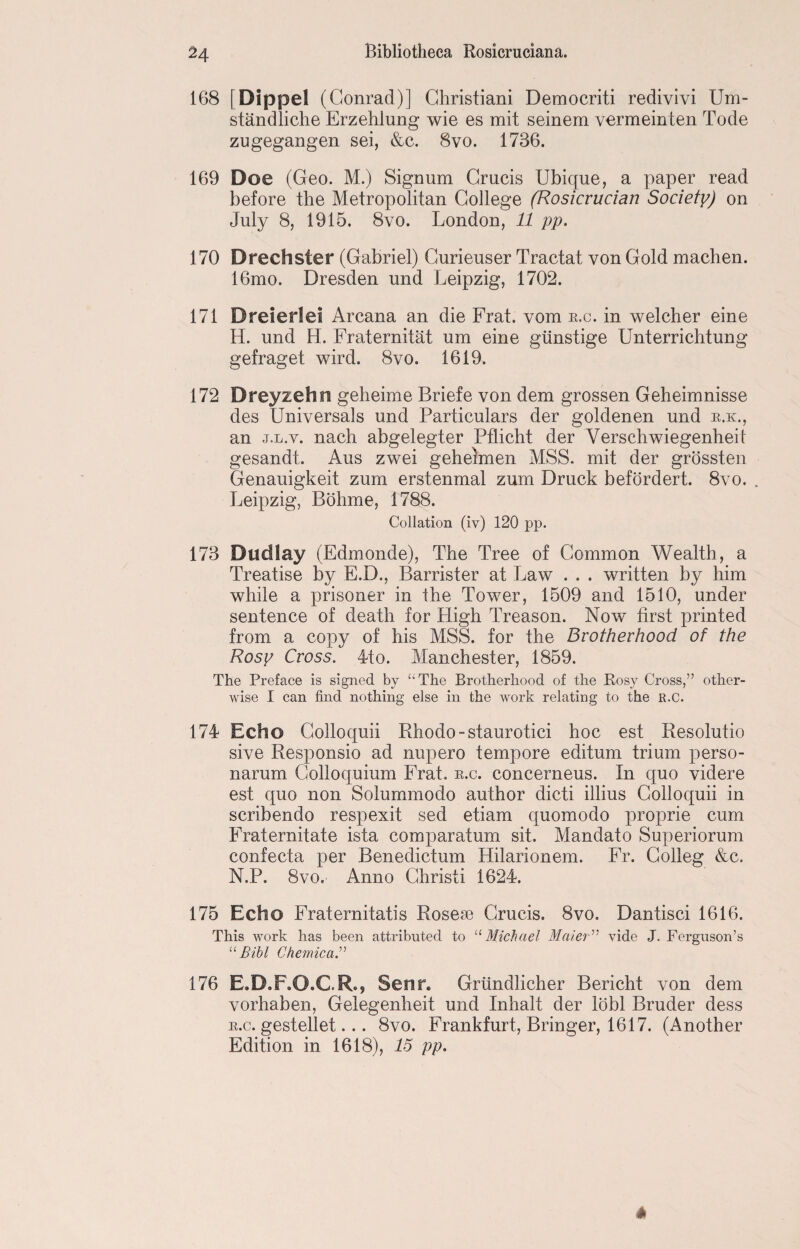 168 [Dippel (Conrad)] Christiani Democriti redivivi Um- standliche Erzehlung wie es mit seinem vermeinten Tode zugegangen sei, &c. 8vo. 1736. 169 Doe (Geo. M.) Signum Crucis Ubique, a paper read before the Metropolitan College (Rosicrucian Society) on July 8, 1915. 8vo. London, 11 pp. 170 Drechster (Gabriel) Curieuser Tractat von Gold machen. 16mo. Dresden und Leipzig, 1702. 171 Dreierlei Arcana an die Frat. vom k.c. in welcher eine H. und H. Fraternitat um eine gilnstige Unterrichtung gefraget wird. 8vo. 1619. 172 Dreyzehn geheime Briefe von dem grossen Geheimnisse des Universals und Particulars der goldenen und r.k., an j.l.v. nach abgelegter Pflicht der Verschwiegenheit gesandt. Aus zwei gehelmen MSS. mit der grossten Genauigkeit zum erstenmal zum Druck befordert. 8vo. . Leipzig, Bohme, 1788. Collation (iv) 120 pp. 173 Dud lay (Edmonde), The Tree of Common Wealth, a Treatise by E.D., Barrister at Law . . . written by him while a prisoner in the Tower, 1509 and 1510, under sentence of death for High Treason. Now first printed from a copy of his MSS. for the Brotherhood of the Rosy Cross. 4to. Manchester, 1859. The Preface is signed by “The Brotherhood of the Rosy Cross,” other¬ wise I can find nothing else in the work relating to the R.C. 174 Echo Colloquii Rhodo-staurotici hoc est Resolutio sive Responsio ad nupero tempore editurn trium perso- narum Colloquium Frat. r.c. concerneus. In quo videre est quo non Solummodo author dicti illius Colloquii in scribendo respexit sed etiam quomodo proprie cum Fraternitate ista comparatum sit. Mandato Superiorum confecta per Benedictum Hilarionem. Fr. Colleg &c. N.P. 8vo. Anno Christ! 1624. 175 Echo Fraternitatis Rosese Crucis. 8vo. Dantisci 1616. This work has been attributed to “ Michael Metier” vide J. Ferguson’s “ Bibl Chemica.” 176 E.D.F.O.C.R., Seim Griindlicher Bericht von dem vorhaben, Gelegenheit und Inhalt der lobl Bruder dess r.c. gestellet... 8vo. Frankfurt, Bringer, 1617. (Another