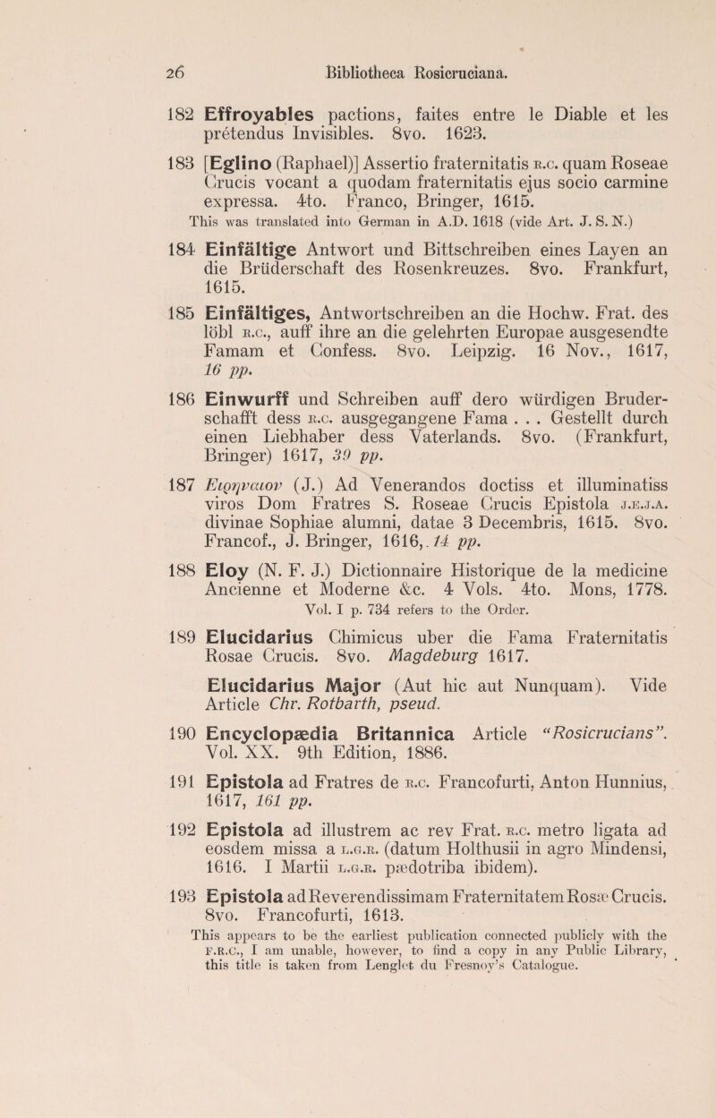 182 Effroyables pactions, faites entre le Diable et les pretendus Invisibles. 8vo. 1623. 183 [Eglino (Raphael)] Assertio fraternitatis e.c. quam Roseae Grucis vocant a quodam fraternitatis ejus socio carmine expressa. 4to. Franco, Bringer, 1615. This was translated into German in A.D. 1618 (vide Art. J. S. N.) 184 Einfaltige Antwort und Bittschreiben eines Layen an die Bruderschaft des Rosenkreuzes. 8vo. Frankfurt, 1615. 185 Einfaltiges, Antwortschreiben an die Hochw. Frat. des lobl e.c., auff ihre an die gelehrten Europae ausgesendte Famam et Confess. 8vo. Leipzig. 16 Nov., 1617, 16 pp. 186 Einwurff und Schreiben auff dero wtirdigen Bruder- schafft dess e.c. ausgegangene Fama . . . Gestellt durch einen Liebhaber dess Vaterlands. 8vo. (Frankfurt, Bringer) 1617, 39 pp. 187 EiQrjvcuov (J.) Ad Yenerandos doctiss et illuminatiss viros Dom Fratres S. Roseae Grucis Epistola j.e.j.a. divinae Sophiae alumni, datae 3 Decembris, 1615. 8vo. Francof., J. Bringer, 1616, .14 pp. 188 Efoy (N. F. J.) Dictionnaire Historique de la medicine Ancienne et Moderne &c. 4 Vols. 4to. Mons, 1778. Yol. I p. 734 refers to the Order. 189 Eluddarius Ghimicus uber die Fama Fraternitatis Rosae Grucis. 8vo. Magdeburg 1617. Eliicidarius Major (Aut hie aut Nunquam). Vide Article Chr. Rotbavth, pseud. 190 Encyclopaedia Britannica Article “Rosicrucians”. Vol. XX. 9th Edition, 1886. 191 Epistola ad Fratres de e.c. Francofurti, Anton Hunnius, 1617, 161 pp. 192 Epistola ad illustrem ac rev Frat. e.c. metro ligata ad eosdem missa a l.g.e. (datum Holthusii in agro Mindensi, 1616. I Martii l.g.e. psedotriba ibidem). 193 Epistola adReverendissimam Fraternitatem Roste Grucis. 8vo. Francof urti, 1613. This appears to be the earliest publication connected publicly with the F.R.C., I am unable, however, to find a copy in any Public Library, this title is taken from Lenglet du Fresnoy’s Catalogue.