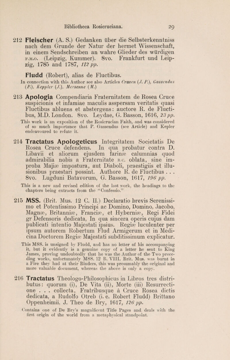 212 Fleischer (A. S.) Gedanken iiber die Selbsterkenntniss nach dem Grunde der Natur der hermet Wissenschaft, in einem Sendschreiben an wahre Glieder des wiirdigen f.m.o. (Leipzig, Rummer). 8vo. Frankfurt und Leip¬ zig, 1785 and 1787, 112 pp. Fludd (Robert), alias de Fluctibus. In connection with this. Author see also Articles Craven (J. /*.), Gasscndus (PKepplcr (J.), Mcrsenne (M.) 213 Apologia Gompendiaria Fraternitatem de Rosea Cruce suspicionis et infamiae maculis asspersam veritatis quasi Fluctibus abluens et abstergens: auctore R. de Flucti¬ bus, M.D. London. 8vo. Leydae, G. Basson, 1616, 23 pp. This work is an exposition of the Rosicrucian Faith, and was considered of so much importance that P. Gassendus (see Article) and Kepler endeavoured to refute it. 214 Tractatus Apologeticus Integritatem Societatis De Rosea Gruce defendens. In qua probatur contra D. Libavii et aliorum ejusdem farinae calumnias quod admirabilia nobis a Fraternitate e.c, oblata, sine im- proba Majise impostura, aut Diaboli, praestigiis et illu- sionibus praestari possint. Authore R. de Fluctibus . . . 8vo. Lugduni Batavorum, G. Basson, 1617, 196 pp. This is a new and revised edition of the last work, the headings to the chapters being extracts from the “ Confessio.” 215 MSS. (Brit. Mus. 12 G. II.) Declaratio brevis Serenissi- mo et Potentissimo Principi ac Domino, Domino, Jacobo, Magnae, Britanniae, Francise, et Hybernise, Regi Fidei gr Defensoris dedicata, In qua sincera operis cujus dam publicati intentio Majestati ipsius. Regiae luculenter per ipsum autorem Robertum Flud Armigerum et in Medi- cina Doctorem Regiae Majestati subditissimum explicatur. This MSS. is unsigned by Fludd, and has no letter of his accompanying it, but it evidently is a genuine copy of a letter he sent to King James, proving undoubtedly that he was the Author of the Two prece¬ ding works, unfortunately MSS. 12 B. VIII. Brit. Mus. was burnt in a Fire they had at their Binders, this was presumably the original and more valuable document, whereas the above is only a copy. 216 Tractatus Theologo-Philosophicus in Libros Ires distri- butus: quorum (i), De Vita (ii), Morte (iii) Resurrecti- one . . . collecta, Fratribusque a Gruce Rosea dictis dedicata, a Rudolfo Otreb (i. e. Robert Fludd) Brittano Oppenheimii, J. Theo de Bry, 1617, 126 pp. Contains one of De Bry’s magnificent Title Pages and deals with the first origin of the world from a metaphysical standpoint.