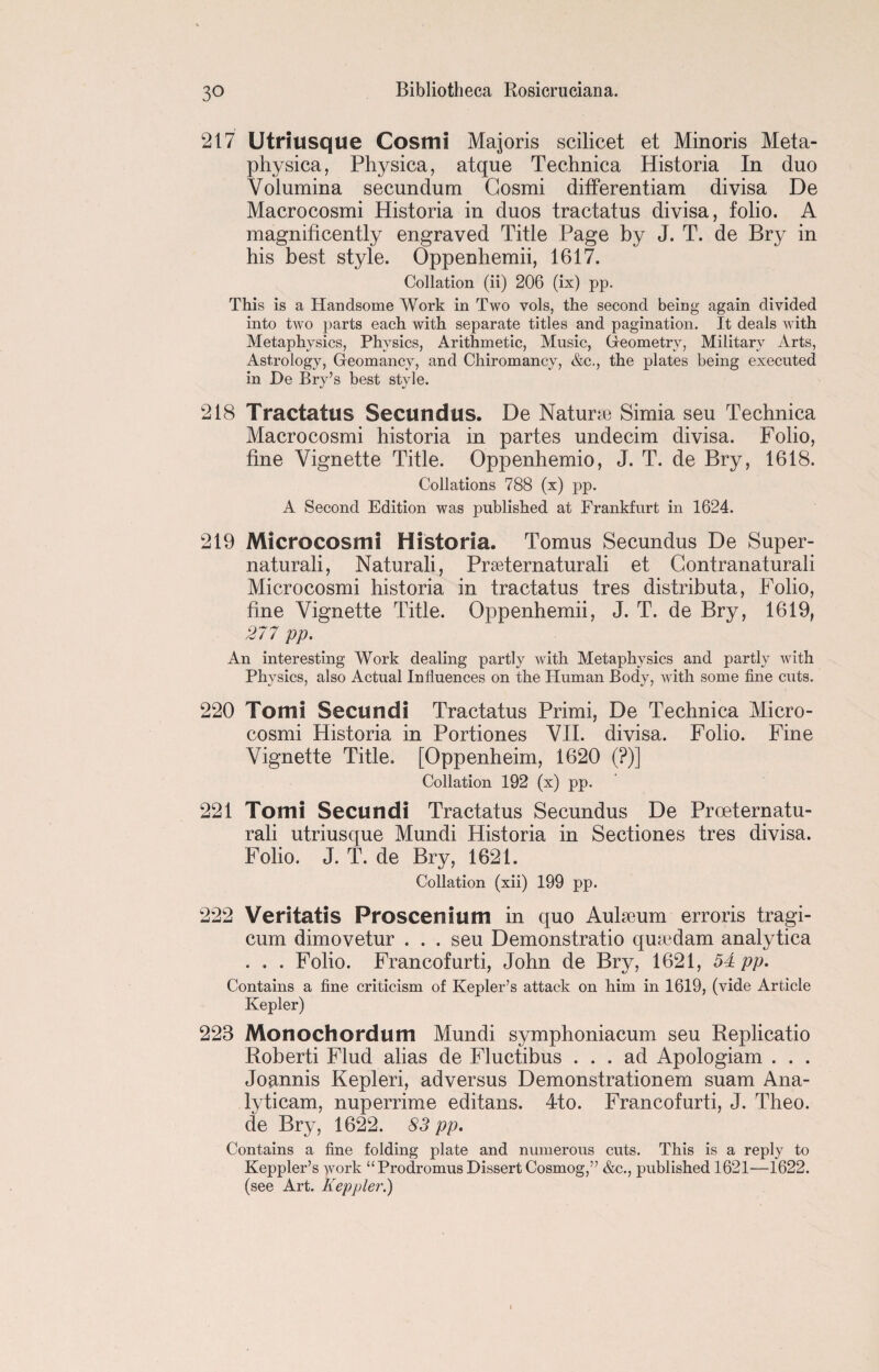 217 Utriusque Cosmi Majoris scilicet et Minoris Meta- physica, Physica, atque Technica Historia In duo Yolumina secundum Gosmi differentiam divisa De Macrocosmi Historia in duos tractatus divisa, folio. A magnificently engraved Title Page by J. T. de Bry in his best style. Oppenhemii, 1617. Collation (ii) 206 (ix) pp. This is a Handsome Work in Two vols, the second being again divided into two parts each with separate titles and pagination. It deals with Metaphysics, Physics, Arithmetic, Music, Geometry, Military Arts, Astrology, Geomancy, and Chiromancy, &c., the plates being executed in De Bry’s best style. 218 Tractatus Secundus. De Naturte Simia seu Technica Macrocosmi historia in partes undecim divisa. Folio, fine Vignette Title. Oppenhemio, J. T. de Bry, 1618. Collations 788 (x) pp. A Second Edition was published at Frankfurt in 1624. 219 Microcosm! Historia. Tomus Secundus De Super- naturali, Naturali, Prseternaturali et Gontranaturali Microcosmi historia in tractatus tres distrihuta, Folio, fine Vignette Title. Oppenhemii, J. T. de Bry, 1619, 277 pp. An interesting Work dealing partly with Metaphysics and partly with Physics, also Actual Influences on the Human Body, with some fine cuts. 220 Tomi Secundi Tractatus Primi, De Technica Micro¬ cosmi Historia in Portiones VII. divisa. Folio. Fine Vignette Title. [Oppenheim, 1620 (?)] Collation 192 (x) pp. 221 Tomi Secundi Tractatus Secundus De Proeternatu- rali utriusque Mundi Historia in Sectiones tres divisa. Folio. J. T. de Bry, 1621. Collation (xii) 199 pp. 222 Veritatis Proscenium in quo Auheum erroris tragi- cum dimovetur . . . seu Demonstratio qusedam analytica . . . Folio. Francofurti, John de Bry, 1621, 54 pp. Contains a fine criticism of Kepler’s attack on him in 1619, (vide Article Kepler) 223 Monochordum Mundi symphoniacum seu Replicatio Roberti Flud alias de Fluctibus ... ad Apologiam . . . Joannis Kepleri, adversus Demonstrationem suam Ana- lyticam, nuperrime editans. 4to. Francofurti, J. Theo. de Bry, 1622. 83 pp. Contains a fine folding plate and numerous cuts. This is a reply to Keppler’s work “Prodromus Dissert Cosmog,” &c., published 1621—1622. (see Art. Keppler.)