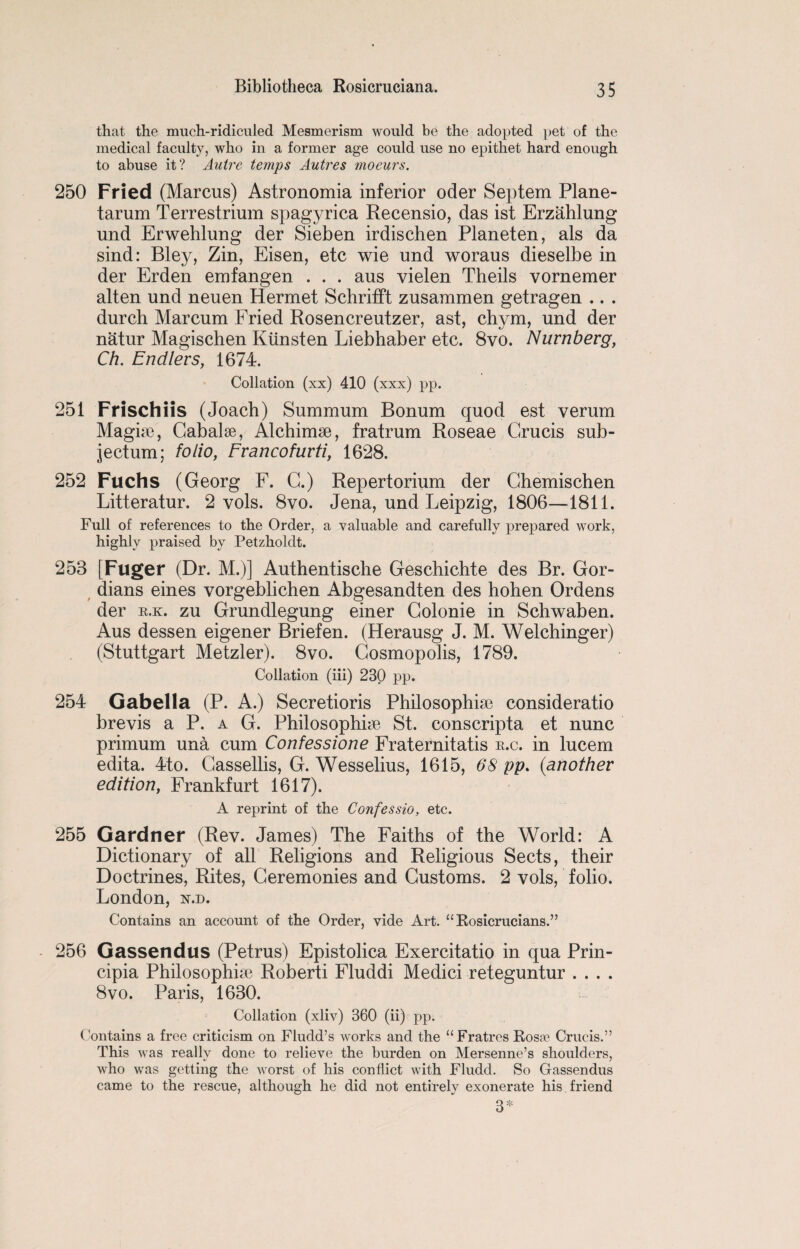 that the much-ridiculed Mesmerism would be the adopted pet of the medical faculty, who in a former age could use no epithet hard enough to abuse it? Autre temps Autres moeurs. 250 Fried (Marcus) Astronomia inferior oder Septem Plane- tarum Terrestrium spagyrica Recensio, das ist Erzahlung und Erwehlung der Sieben irdischen Planeten, als da sind: Bley, Zin, Eisen, etc wie und woraus dieselbe in der Erden emfangen . . . aus vielen Theils vornemer alten und neuen Hermet Schrifft zusaramen getragen .. . durch Marcum Fried Rosencreutzer, ast, chym, und der natur Magischen Kiinsten Liebhaber etc. 8vo. Nurnberg, Ch. Endlers, 1674. Collation (xx) 410 (xxx) pp. 251 Frischiis (Joach) Summum Bonum quod est verum Magise, Cabalse, Alchimse, fratrum Roseae Grucis sub- jectum; folio, Francofurti, 1628. 252 Fuchs (Georg F. G.) Repertorium der Ghemischen Litteratur. 2 vols. 8vo. Jena, und Leipzig, 1806—1811. Full of references to the Order, a valuable and carefully prepared work, highly praised by Petzholdt. 253 [Fuger (Dr. M.)] Authentische Geschichte des Br. Gor- dians eines vorgeblichen Abgesandten des hohen Ordens der k.k. zu Grundlegung einer Golonie in Schwaben. Aus dessen eigener Briefen. (Herausg J. M. Welchinger) (Stuttgart Metzler). 8vo. Gosmopolis, 1789. Collation (iii) 230 pp. 254 Gabella (P. A.) Secretioris Philosophise consideratio brevis a P. a G. Philosophise St. conscripta et nunc primum una cum Confessione Fraternitatis r.c. in lucem edita. 4to. Gassellis, G. Wesselius, 1615, 68 pp. (another edition, Frankfurt 1617). A reprint of the Confessio, etc. 255 Gardner (Rev. James) The Faiths of the World: A Dictionary of all Religions and Religious Sects, their Doctrines, Rites, Ceremonies and Customs. 2 vols, folio. London, n.d. Contains an account of the Order, vide Art. “ Rosicrucians.” 256 Gassendus (Petrus) Epistolica Exercitatio in qua Prin- cipia Philosophise Roberti Fluddi Medici reteguntur .... 8vo. Paris, 1630. Collation (xliv) 360 (ii) pp. Contains a free criticism on Fludd’s works and the “ Fratres Rosse Crucis.” This was really done to relieve the burden on Mersenne’s shoulders, who was getting the worst of his conflict with Fludd. So Gassendus came to the rescue, although he did not entirely exonerate his friend 3*