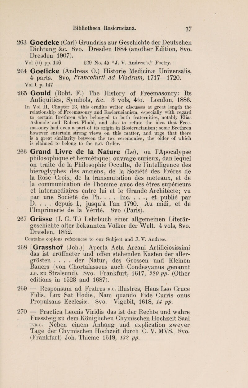 263 Goedeke (Carl) Grundriss zur Geschichte der Deutschen Dichtung &c. 8vo. Dresden 1884 (another Edition, 8vo. Dresden 1907). Vol (ii) pp. 146 529 No. 45 “ J. V. Andrews,” Poetry. 264 Goelicke (Andreas 0.) Historie Medicinte Universalis, 4 parts. 8vo, Francofurti ad Viadrum, 1717—1720. Vol I p. 147 265 Gould (Robt. F.) The History of Freemasonry: Its Antiquities, Symbols, &c. 3 vols, 4to. London, 1886. In Yol II, Chapter 13, this erudite writer discusses at great length the relationship of Freemasonry and Rosicrucianism, especially with regard to certain Brethren who belonged to both fraternities, notably Elias Ashmole and Robert Fludd, and also to refute the idea that Free¬ masonry had even a part of its origin in Rosicrucianism; some Brethren however entertain strong views on this matter, and urge that there is a great similarity between the two ceremonies, the older of which is claimed to belong to the r.c. Order. 266 Grand Livre de la Nature (Le), ou 4 Apocalypse philosophique et hermetique; ouvrage curieux, danlequel on traite de la Philosophie Occulte, de rintelligence des hieroglyphes des anciens, de la Societe des Freres de la Rose-Croix, de la transmutation des meteaux, et de la communication de l’homme avec des etres superieurs et intermediates entre lui et le Grande Architecte; vu par une Societe de Ph. . . . Inc. . . ., et publie par D. . . . depuis I, jusqu’a l’an 1790. Au midi, et de Plmprimerie de la Verite. 8vo (Paris). 267 Grasse (J. G. T.) Lehrbuch einer allgemeinen Literar- geschichte alter bekannten Volker der Welt. 4 vols, 8vo. Dresden, 1852. Contains copious references to our Subject and J. V. Andrew. 268 [Grasshof (Joh.)] Aperta Acta Arcani Artificiosissimi das ist eroffneter und offen stehenden Fasten der aller- grosten .... der Natur, des Grossen und Kleinen Bauers (von Chortalasseus auch Condesyanus genannt j.g. zu Stralsund). 8vo. Frankfurt, 1617, 229 pp. (Other editions in 1523 and 1687). 269 — Responsum ad Fratres r.c. illustres, Heus Leo Cruce Fidis, Lux Sat Hodie, Nam quando Fide Gurris onus Propulsans Ecclesise. 8vo. Yigebit, 1618, 14 pp. 270 — Practica Leonis Viridis das ist der Rechte und wahre Fusssteig zu dem Koniglichen Chymiscben Hochzeit Saal f.r.c. Neben einem Anhang und explication zweyer Tage der Chymischen Hochzeit durch C. Y. MVS. 8vo. (Frankfurt) Job. Tbieme 1619, 132 pp.