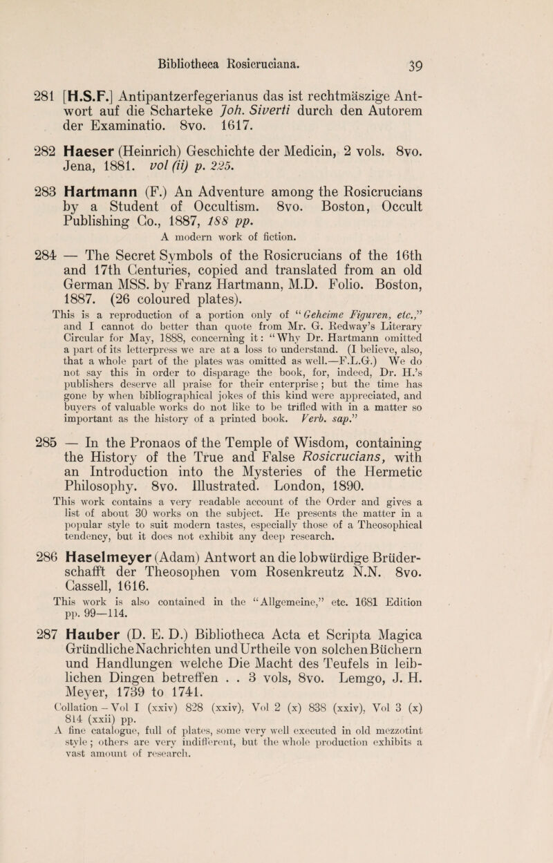 281 [H.S.F.] Antipantzerfegerianus das ist rechtmaszige Ant- wort auf die Scharteke Joh. Siverti durch den Autorem der Examinatio. 8vo. 1617. 282 Haeser (Heinrich) Geschichte der Medicin, 2 vols. 8vo. Jena, 1881. vol (ii) p. 225. 283 Hartmann (F.) An Adventure among the Rosicrucians by a Student of Occultism. 8vo. Boston, Occult Publishing Go., 1887, 188 pp. A modern work of fiction. 284 — The Secret Symbols of the Rosicrucians of the 16th and 17th Centuries, copied and translated from an old German MSS. by Franz Hartmann, M.D. Folio. Boston, 1887. (26 coloured plates). This is a reproduction of a portion only of “ Geheime Figuren, etc. and I cannot do better than quote from Mr. G. Redway’s Literary Circular for May, 1888, concerning it: “Why Dr. Hartmann omitted a part of its letterpress we are at a loss to understand. (I believe, also, that a whole part of the plates was omitted as well.—F.L.G.) We do not say this in order to disparage the book, for, indeed, Dr. H.’s publishers deserve all praise for their enterprise; but the time has gone by when bibliographical jokes of this kind were appreciated, and buyers of valuable works do not like to be trifled with in a matter so important as the history of a printed book. Verb, sap2 285 — In the Pronaos of the Temple of Wisdom, containing the History of the True and False Rosicrucians, with an Introduction into the Mysteries of the Hermetic Philosophy. 8vo. Illustrated. London, 1890. This work contains a very readable account of the Order and gives a list of about 30 works on the subject. He presents the matter in a popular style to suit modern tastes, especially those of a Theosophical tendency, but it does not exhibit any deep research. 286 Haselmeyer (Adam) Antwort an die lobwiirdige Briider- schafft der Theosophen vom Rosenkreutz N.N. 8vo. Cassell, 1616. This work is also contained in the “ Allgemeine,” etc. 1681 Edition pp. 99—114. 287 Hauber (D. E. D.) Bibliotheca Acta et Scripta Magica GrundhcheNachrichten undUrtheile von solchenBuchern und Handlungen welche Die Macht des Teufels in leib- lichen Dingen betreffen . . 3 vols, 8vo. Lemgo, J. H. Meyer, 1739 to 1741. Collation — Yol I (xxiv) 828 (xxiv), Vol 2 (x) 838 (xxiv), Vol 3 (x) 814 (xxii) pp. A fine catalogue, full of plates, some very well executed in old mezzotint style ; others are very indifferent, but the whole production exhibits a vast amount of research.