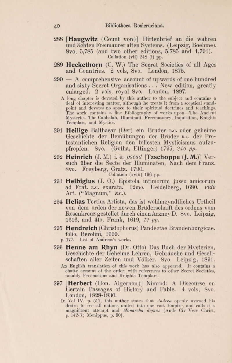 288 [Haugwitz (Count von)] Hirtenbrief an die wahren und achten Freimaurer alten Systems. (Leipzig, Boehme). 8vo, 5,785 (and two other editions, 5,785 and 1,791). Collation (vii) 248 (i) pp. 289 Heckethorn (C. W.) The Secret Societies of all Ages and Countries. 2 vols, 8vo. London, 1875. 290 — A comprehensive account of upwards of one hundred and sixty Secret Organisations ... New edition, greatly enlarged. 2 vols, royal 8vo. London, 1897. A long chapter is devoted by this author to the subject and contains a deal of interesting matter, although he treats it from a sceptical stand¬ point and devotes no space to their spiritual doctrines and teachings. The work contains a fine Bibliography of works upon—The Ancient Mysteries, The Cabbalah, Illuminati, Freemasonry, Inquisition, Knights Templars, and Mystics. 291 Heilige Balthasar (Der) ein Bruder r.c. oder geheime Geschichte der Bemiihungen der Bruder r.c. der Pro- testantichen Religion den tollesten Mysticismus aufzu- pfropfen. 8vo. (Gotha, Ettinger) 1795, 240 pp. 292 Heinrich (J. M.) i. e. pseud [Tzschoppe (J. M.)] Ver- such iiber die Secte der Illuminaten, Nach dem Franz. 8 vo. Frey berg, Gratz. 1790. Collation (xviii) 196 pp. 293 Helbigilis (J. 0.) Epistola intimorum jussu amicorum ad Frat. r.c. exarata. 12mo. Heidelberg, 1680. vide Art. (“Magnum,” &c.). 294 Helias Tertius Artista, das ist wohlmeyndtliches Urtheil von dem orden der newen Briiderschafft des ordens vom Rosenkreuz gestellet durch einen ArzneyD. 8vo. Leipzig, 1616, and 4to, Frank, 1619, 12 pp. 295 Hendreich (Christophorus) Pandectae Brandenburgicae. folio, Berolini, 1699. p. 177. List of Andreas’s works. 296 Henne am Rhyn (Dr. Otto) Das Buch der Mysterien, Geschichte der Geheime Lehren, Gebrauche und Gesell- schaften aller Zeiten und Volker. 8vo. Leipzig, 1891. An English translation of this work has also appeared. It contains a chatty account of the order, with references to other Secret Societies, notably Freemasons and Knights Templars. 297 [Herbert (Hon. Algernon)] Nimrod: A Discourse on Certain Passages of History and Fable. 4 vols, 8vo. London, 1828-1830. In Yol IV, p. 517, this author states that Andrea openly avowed his desire to see all nations united into one vast Empire, and calls it a magnificent attempt and Monarcha dignus (Andr Civ Vere Christ, p. 142-3 ; Menippus, p. 90).