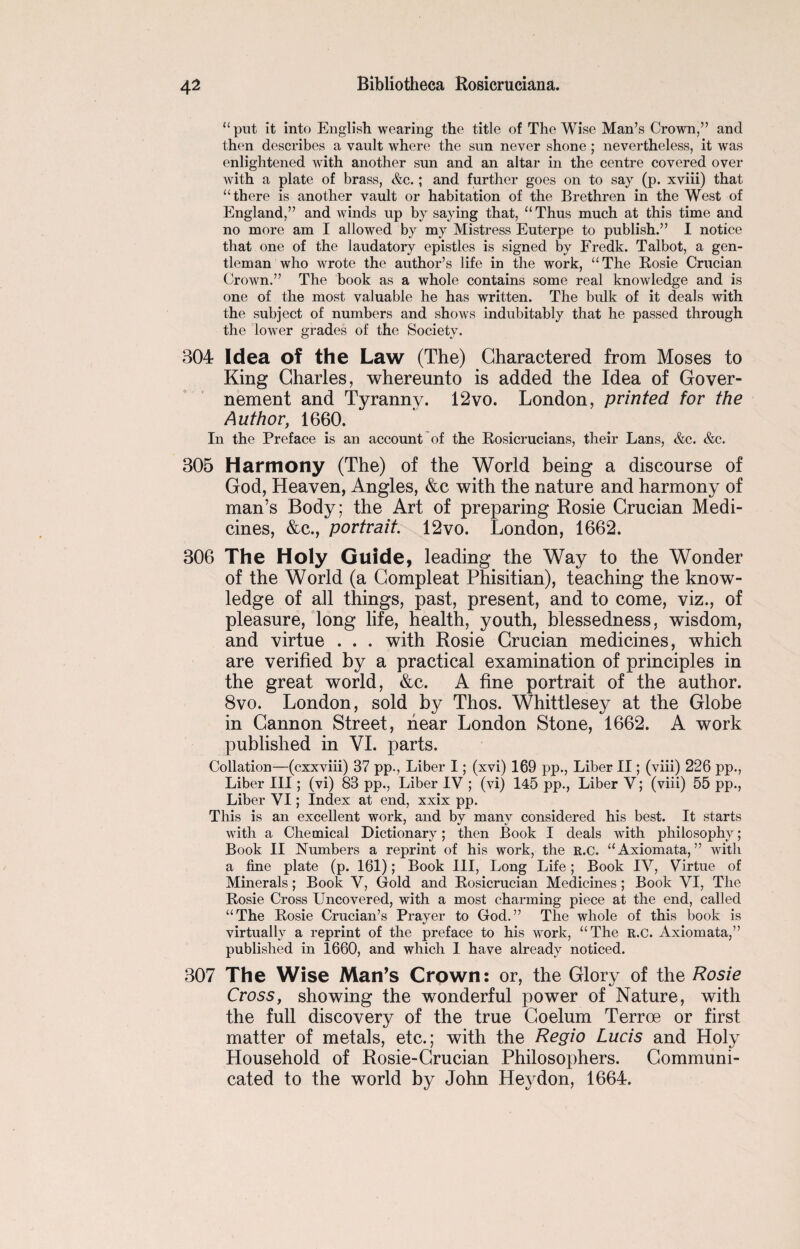 “ put it into English wearing the title of The Wise Man’s Crown,” and then describes a vault where the sun never shone ; nevertheless, it was enlightened with another sun and an altar in the centre covered over with a plate of brass, &c.; and further goes on to say (p. xviii) that “there is another vault or habitation of the Brethren in the West of England,” and winds up by saying that, “Thus much at this time and no more am I allowed by my Mistress Euterpe to publish.” I notice that one of the laudatory epistles is signed by Fredk. Talbot, a gen¬ tleman who wrote the author’s life in the work, “The Rosie Crucian Crown.” The book as a whole contains some real knowledge and is one of the most valuable he has written. The bulk of it deals with the subject of numbers and shows indubitably that he passed through the lower grades of the Society. 304 Idea of the Law (The) Charactered from Moses to King Charles, whereunto is added the Idea of Gover- nement and Tyranny. 12vo. London, printed for the Author, 1660. In the Preface is an account of the Rosicrucians, their Lans, &c. &c. 305 Harmony (The) of the World being a discourse of God, Heaven, Angles, &c with the nature and harmony of man’s Body; the Art of preparing Rosie Crucian Medi¬ cines, &c., portrait. 12vo. London, 1662. 306 The Holy Guide, leading the Way to the Wonder of the World (a Compleat Phisitian), teaching the know¬ ledge of all things, past, present, and to come, viz., of pleasure, long life, health, youth, blessedness, wisdom, and virtue . . . with Rosie Crucian medicines, which are verified by a practical examination of principles in the great world, &c. A fine portrait of the author. 8vo. London, sold by Thos. Whittlesey at the Globe in Cannon Street, hear London Stone, 1662. A work published in VI. parts. Collation—(cxxviii) 37 pp., Liber I; (xvi) 169 pp., Liber II; (viii) 226 pp., Liber III; (vi) 83 pp., Liber IV ; (vi) 145 pp., Liber V; (viii) 55 pp., Liber VI; Index at end, xxix pp. This is an excellent work, and by many considered his best. It starts with a Chemical Dictionary; then Book I deals with philosophy; Book II Numbers a reprint of his work, the R.C. “Axiomata, ” with a fine plate (p. 161); Book III, Long Life; Book IV, Virtue of Minerals; Book V, Gold and Rosicrucian Medicines ; Book VI, The Rosie Cross Uncovered, with a most charming piece at the end, called “The Rosie Crucian’s Prayer to God.” The whole of this book is virtually a reprint of the preface to his work, “The R.C. Axiomata,” published in 1660, and which I have already noticed. 307 The Wise MatTs Crown: or, the Glory of the Rosie Cross, showing the wonderful power of Nature, with the full discovery of the true Coelum Terroe or first matter of metals, etc.; with the Regio Lucis and Holy Household of Rosie-Crucian Philosophers. Communi¬ cated to the world by John Hey don, 1664.