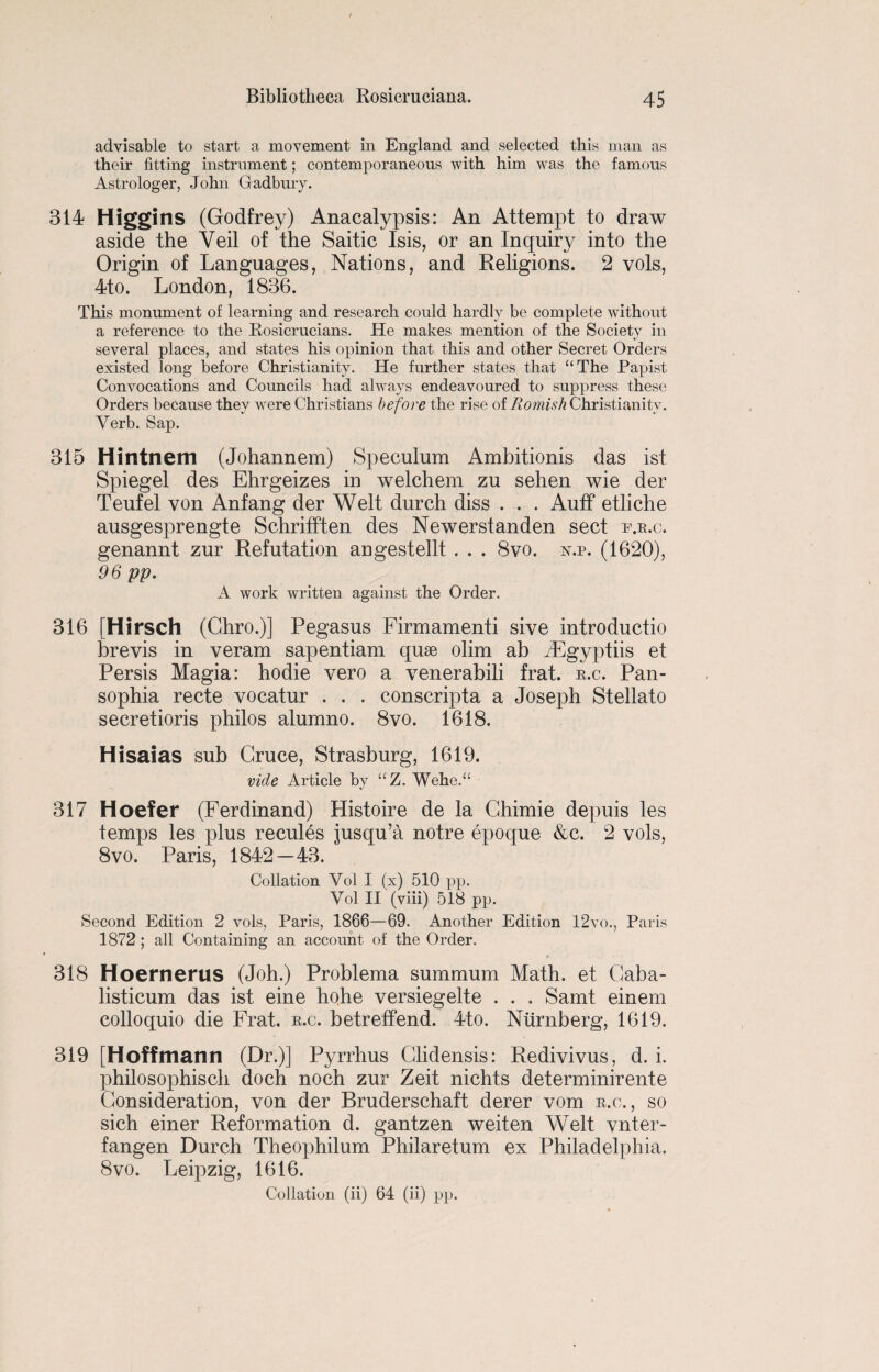 advisable to start a movement in England and selected this man as their fitting instrument; contemporaneous with him was the famous Astrologer, John Gadbury. 314 Higgins (Godfrey) Anacalypsis: An Attempt to draw aside the Veil of the Saitic Isis, or an Inquiry into the Origin of Languages, Nations, and Religions. 2 vols, 4to. London, 1836. This monument of learning and research could hardly be complete without a reference to the Rosicrucians. He makes mention of the Society in several places, and states his opinion that this and other Secret Orders existed long before Christianity. He further states that “The Papist Convocations and Councils had always endeavoured to suppress these Orders because they were Christians before the rise of Romish Christianity. Verb. Sap. 315 Hintnem (Johannem) Speculum Ambitionis das ist Spiegel des Ehrgeizes in welchem zu sehen wie der Teufel von Anfang der Welt durch diss . . . Auff etliche ausgesprengte Schrifften des Newerstanden sect f.r.c. genannt zur Refutation augestellt . . . 8vo. n.p. (1620), 96 pp. A work written against the Order. 316 Hirsch (Chro.)] Pegasus Firmamenti sive introductio orevis in veram sapentiam quse olim ab OEgyptiis et Persis Magia: hodie vero a venerabili frat. r.c. Pan- sophia recte vocatur . . . conscripta a Joseph Stellato secretions philos alumno. 8vo. 1618. Hisaias sub Gruce, Strasburg, 1619. vide Article by “Z. Wehe.“ 317 Hoefer (Ferdinand) Histoire de la Ghimie depuis les temps les plus recules jusqu’a notre epoque &c. 2 vols, 8vo. Paris, 1842—43. Collation Vol I (x) 510 pp. Yol II (viii) 518 pp. Second Edition 2 vols, Paris, 1866—69. Another Edition 12vo., Paris 1872 ; all Containing an account of the Order. 318 Hoernerus (Joh.) Problema summum Math, et Gaba- listicum das ist eine hqhe versiegelte . . . Samt einem colloquio die Frat. r.c. betreffend. 4to. Niirnberg, 1619. 319 [Hoffmann (Dr.)] Pyrrhus Glidensis: Redivivus, d. i. philosophisch doch noch zur Zeit nichts determinirente Consideration, von der Bruderschaft derer vom r.c., so sich einer Reformation d. gantzen weiten Welt vnter- fangen Durch Theophilum Philaretum ex Philadelphia. 8vo. Leipzig, 1616. Collation (ii) 64 (ii) pp.