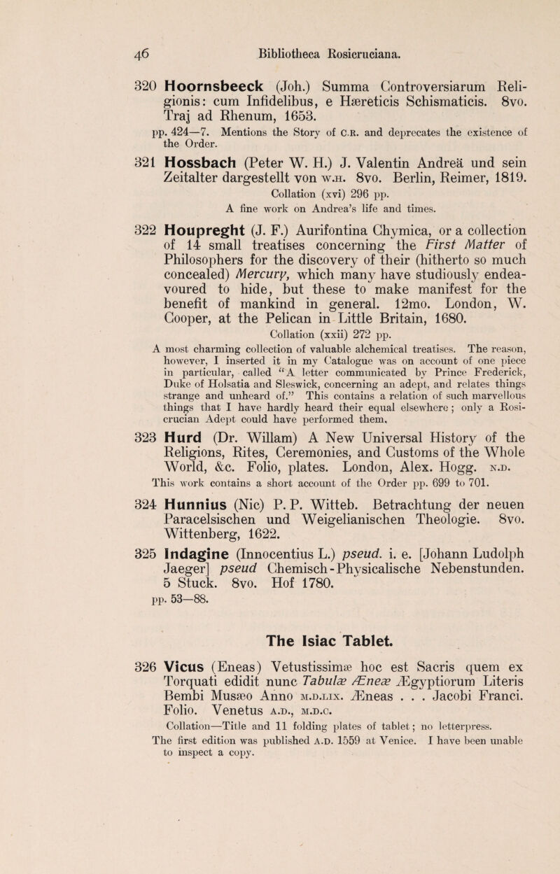 320 Hoornsbeeck (Joh.) Summa Gontroversiarum Reli- gionis: cum Infidelibus, e Hsereticis Schismaticis. 8vo. Traj ad Rhenum, 1653. pp. 424—7. Mentions the Story of C.R. and deprecates the existence of the Order. 321 Hossbach (Peter W. H.) J. Valentin Andrea und sein Zeitalter dargestellt von w.h. 8vo. Berlin, Reimer, 1819. Collation (xvi) 296 pp. A line work on Andrea’s life and times. 322 Houpreght (J. F.) Aurifontina Ghymica, or a collection of 14 small treatises concerning the First Matter of Philosophers for the discovery of their (hitherto so much concealed) Mercury, which many have studiously endea¬ voured to hide, but these to make manifest for the benefit of mankind in general. 12mo. London, W. Cooper, at the Pelican in Little Britain, 1680. Collation (xxii) 272 pp. A most charming collection of valuable alchemical treatises. The reason, however, I inserted it in my Catalogue was on account of one piece in particular, called “A letter communicated by Prince Frederick, Duke of Holsatia and Sleswick, concerning an adept, and relates things strange and unheard of.” This contains a relation of such marvellous things that I have hardly heard their equal elsewhere ; only a Rosi- crucian Adept could have performed them, 323 Hurd (Dr. Wiliam) A New Universal History of the Religions, Rites, Ceremonies, and Customs of the Whole World, &c. Folio, plates. London, Alex. Hogg. n.d. This work contains a short account of the Order pp. 699 to 701. 324 Hunnius (Nic) P. P. Witteb. Betrachtung der neuen Paracelsischen und Weigelianischen Theologie. 8vo. Wittenberg, 1622. 325 Indagine (Innocentius L.) pseud, i. e. [Johann Ludolph Jaeger] pseud Chemisch-Physicalische Nebenstunden. 5 Stuck. 8vo. Hof 1780. pp. 58—88. The Isiac Tablet. 326 Vicus (Eneas) Vetustissimse hoc est Sacris quern ex Torquati edidit nunc Tabulae /Eneae iEgyptiorum Literis Bembi Musseo Anno m.d.lix. iEneas . . . Jacobi Franci. Folio. Venetus a.d., m.d.c. Collation—Title and 11 folding plates of tablet; no letterpress. The first edition was published A.d. 1559 at Venice. I have been unable to inspect a copy.