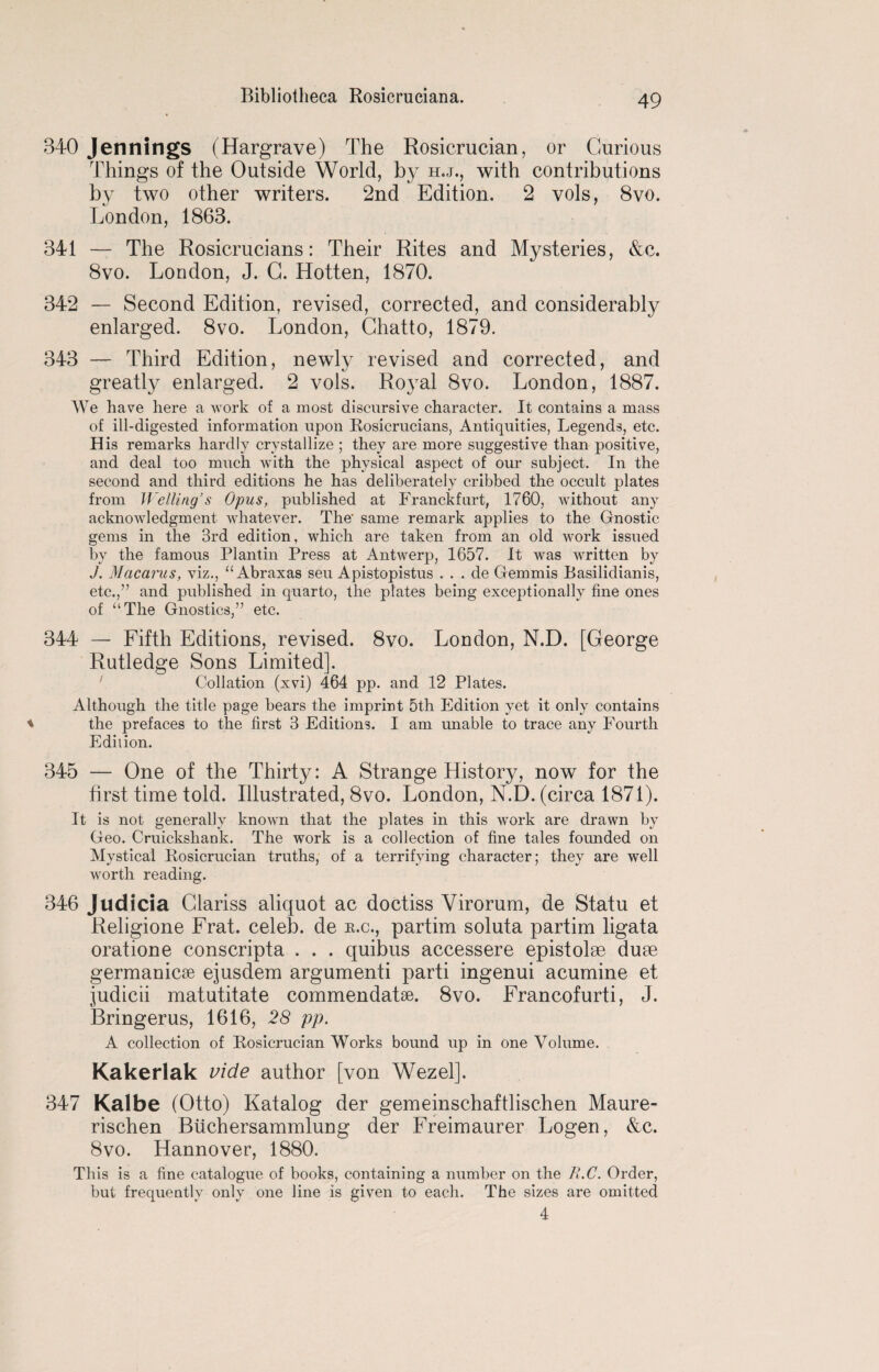 340 Jennings (Hargrave) The Rosicrucian, or Curious Things of the Outside World, by h.j., with contributions by two other writers. 2nd Edition. 2 vols, 8vo. London, 1863. 341 — The Rosicrucians: Their Rites and Mysteries, &c. 8vo. London, J. C. Hotten, 1870. 342 — Second Edition, revised, corrected, and considerably enlarged. 8vo. London, Chatto, 1879. 343 — Third Edition, newly revised and corrected, and greatly enlarged. 2 vols. Royal 8vo. London, 1887. We have here a work of a most discursive character. It contains a mass of ill-digested information upon Rosicrucians, Antiquities, Legends, etc. His remarks hardly crystallize ; they are more suggestive than positive, and deal too much with the physical aspect of our subject. In the second and third editions he has deliberately cribbed the occult plates from Welling’s Opus, published at Franckfurt, 1760, without any acknowledgment whatever. The- same remark applies to the Gnostic gems in the 3rd edition, which are taken from an old work issued by the famous Plantin Press at Antwerp, 1657. It was written by J. Macarus, viz., “ Abraxas seu Apistopistus . . . de Gemmis Basilidianis, etc.,” and published in quarto, the plates being exceptionally fine ones of “The Gnostics,” etc. 344 — Fifth Editions, revised. 8vo. London, N.D. [George Rutledge Sons Limited]. Collation (xvi) 464 pp. and 12 Plates. Although the title page bears the imprint 5th Edition yet it only contains the prefaces to the first 3 Editions. I am unable to trace any Fourth Edilion. 345 — One of the Thirty: A Strange History, now for the first time told. Rlustrated, 8vo. London, N.D. (circa 1871). It is not generally known that the plates in this work are drawn by Geo. Cruickshank. The work is a collection of fine tales founded on Mystical Rosicrucian truths, of a terrifying character; they are well worth reading. 346 Judicia Glariss aliquot ac doctiss Virorum, de Statu et Religione Frat. celeb, de tt.c., partim soluta partim ligata oratione conscripta . . . quibus accessere epistolse dum germanicse ejusdem argumenti parti ingenui acumine et judicii matutitate commendatse. 8vo. Francofurti, J. Bringerus, 1616, 28 pp. A collection of Rosicrucian Works bound up in one Volume. Kakerlak vide author [von Wezel]. 347 Kalbe (Otto) Katalog der gemeinschaftlischen Maure- rischen Buchersammlung der Freimaurer Logen, &c. 8vo. Hannover, 1880. This is a fine catalogue of books, containing a number on the II.C. Order, but frequently only one line is given to each. The sizes are omitted 4