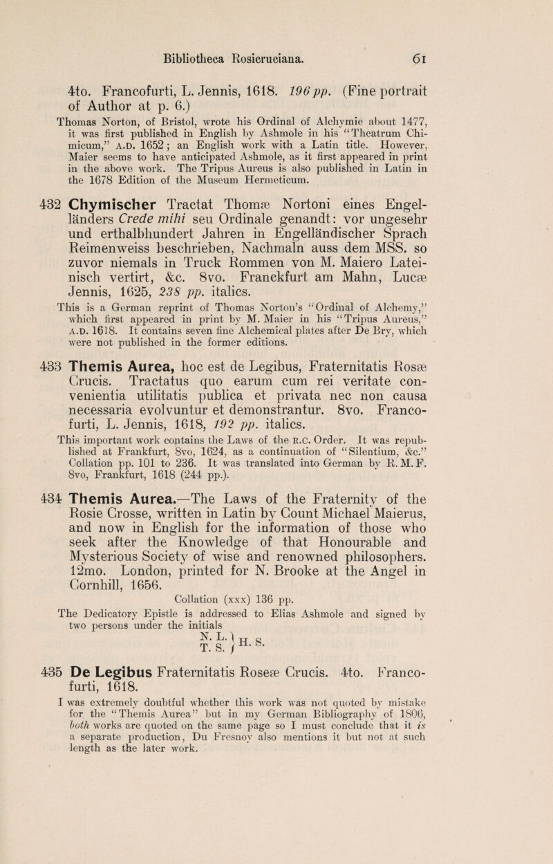 4to. Francofurti, L. Jennis, 1618. 196pp. (Fine portrait of Author at p. 6.) Thomas Norton, of Bristol, wrote his Ordinal of Alchymie about 1477, it was first published in English by Ashmole in his “Theatrum Chi- inicum,” A.D. 1652 ; an English work with a Latin title. However, Maier seems to have anticipated Ashmole, as it first appeared in print in the above work. The Tripus Aureus is also published in Latin in the 1678 Edition of the Museum Hermeticum. 432 Chymischer Tractat Thomse Nortoni eines Engel- landers Crede mihi seu Ordinate genandt: vor ungesehr und erthalbhundert Jahren in Engellandischer Sprach Reimenweiss beschrieben, Nachmaln auss dem MSS. so zuvor niemals in Truck Rommen von M. Maiero Latei- nisch vertirt, &c. 8vo. Franckfurt am Mahn, Lucse Jennis, 1625, 238 pp. italics. This is a German reprint of Thomas Norton’s “Ordinal of Alchemy,” which first appeared in print by M. Maier in his “Tripus Aureus,” A.D. 1618. It contains seven fine Alchemical plates after De Bry, which were not published in the former editions. 433 Themis Aurea, hoc est de Legibus, Fraternitatis Rosae Grucis. Tractatus quo earum cum rei veritate con- venientia utilitatis publica et privata nec non causa necessaria evolvuntur et demonstrantur. 8vo. Franco¬ furti, L. Jennis, 1618, 192 pp. italics. This important work contains the Laws of the R.c. Order. It was repub¬ lished at Frankfurt, 8vo, 1624, as a continuation of “Silentium, &c.” Collation pp. 101 to 236. It was translated into German by R. M. F. 8vo, Frankfurt, 1618 (244 pp.). 434 Themis Aurea.—The Laws of the Fraternity of the Rosie Crosse, written in Latin by Count Michael Maierus, and now in English for the information of those who seek after the Knowledge of that Honourable and Mysterious Society of wise and renowned philosophers. 12mo. London, printed for N. Brooke at the Angel in Cornhill, 1656. Collation (xxx) 136 pp. The Dedicatory Epistle is addressed to Elias Ashmole and signed by two persons under the initials N. L.) T. S. / H. S. 435 De Legibus Fraternitatis Rosese Crucis. 4to. Franco¬ furti, 1618. I was extremely doubtful whether this work was not quoted by mistake for the “Themis Aurea” but in my German Bibliography of 1806, both works are quoted on the same page so I must conclude that it is a separate production, Du Fresnoy also mentions it but not at such length as the later work.