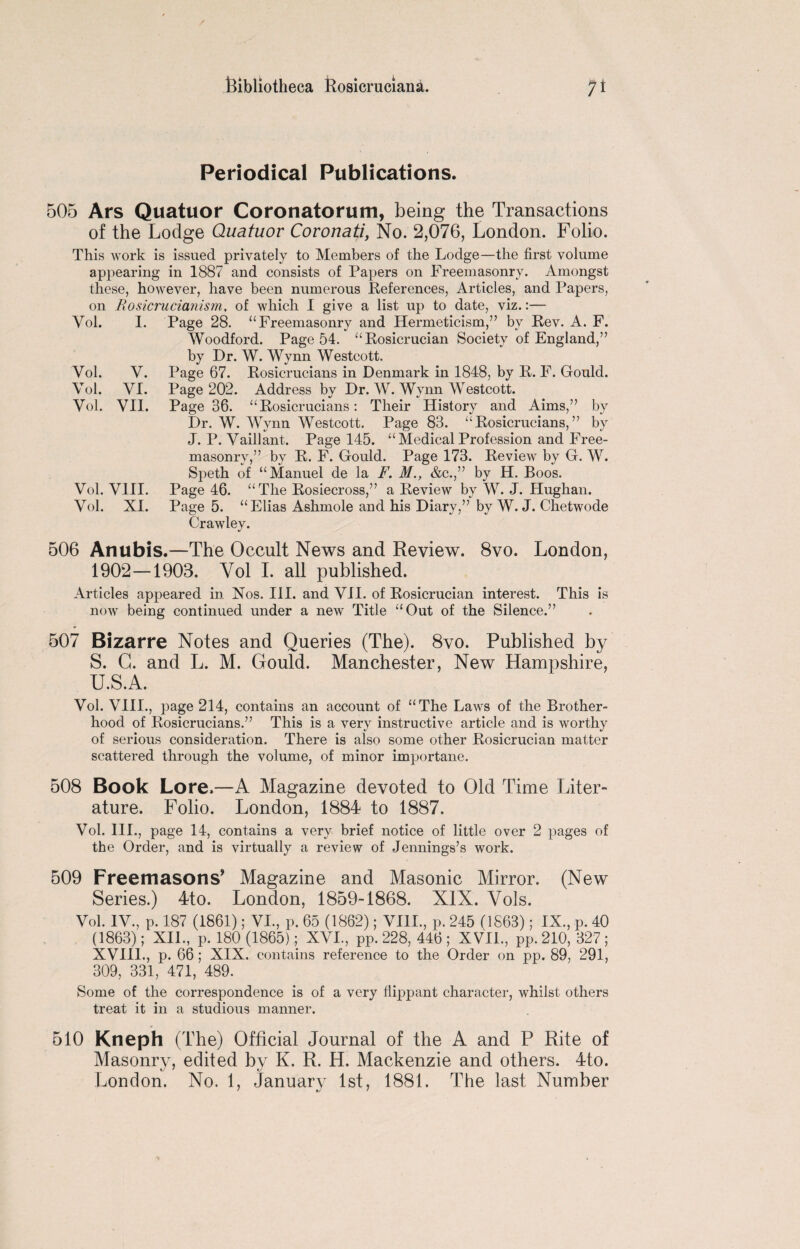 Periodical Publications. 505 Ars Quatuor Coronatorum, being the Transactions of the Lodge Quatuor Covonati, No. 2,076, London. Folio. This work is issued privately to Members of the Lodge—the first volume appearing in 1887 and consists of Papers on Freemasonry. Amongst these, however, have been numerous References, Articles, and Papers, on Rosicrucianism, of which I give a list up to date, viz.:— I. Page 28. “Freemasonry and Hermeticism,” by Rev. A. F. Woodford. Page 54. “Rosicrucian Society of England,” by Dr. W. Wynn Westcott. V. Page 67. Rosicrucians in Denmark in 1848, by R. F. Gould. VI. Page 202. Address by Dr. W. Wynn Westcott. VII. Page 36. “Rosicrucians: Their History and Aims,” by Dr. W. Wynn Westcott. Page 83. “Rosicrucians,” by J. P. Vaillant. Page 145. “ Medical Profession and Free¬ masonry,” by R. F. Gould. Page 173. Review by G. W. Speth of “Manuel de la F. M., &c.,” by H. Boos. Vol. VIII. Page 46. “The Rosiecross,” a Review by W. J. Hughan. Vol. XI. Page 5. “Elias Ashmole and his Diary,” by W. J. Chetwode Crawley. Vol. Vol. Vol. Vol. 506 Anubis.—The Occult News and Review. 8vo. London, 1902—1903. Yol I. all published. Articles appeared in Nos. III. and VII. of Rosicrucian interest. This is now being continued under a new Title “Out of the Silence.” 507 Bizarre Notes and Queries (The). 8vo. Published by S. G. and L. M. Gould. Manchester, New Hampshire, U.S.A. Vol. VIII., page 214, contains an account of “The Laws of the Brother¬ hood of Rosicrucians.” This is a very instructive article and is worthy of serious consideration. There is also some other Rosicrucian matter scattered through the volume, of minor importane. 508 Book Lore.—A Magazine devoted to Old Time Liter¬ ature. Folio. London, 1884 to 1887. Vol. III., page 14, contains a very brief notice of little over 2 pages of the Order, and is virtually a review of Jennings’s work. 509 Freemasons’ Magazine and Masonic Mirror. (New Series.) 4to. London, 1859-1868. XIX. Vols. Vol. IV., p. 187 (1861); VI., p. 65 (1862); VIII., p. 245 (1863); IX., p. 40 (1863); XII, p. 180 (1865); XVI, pp. 228, 446 ; XVII, pp. 210, 327; XVIII, p. 66; XIX. contains reference to the Order on pp. 89, 291, 309, 331, 471, 489. Some of the correspondence is of a very flippant character, whilst others treat it in a studious manner. 510 Kneph (The) Official Journal of the A and P Rite of Masonry, edited by K. R. H. Mackenzie and others. 4to. London. No. 1, January 1st, 1881. The last Number