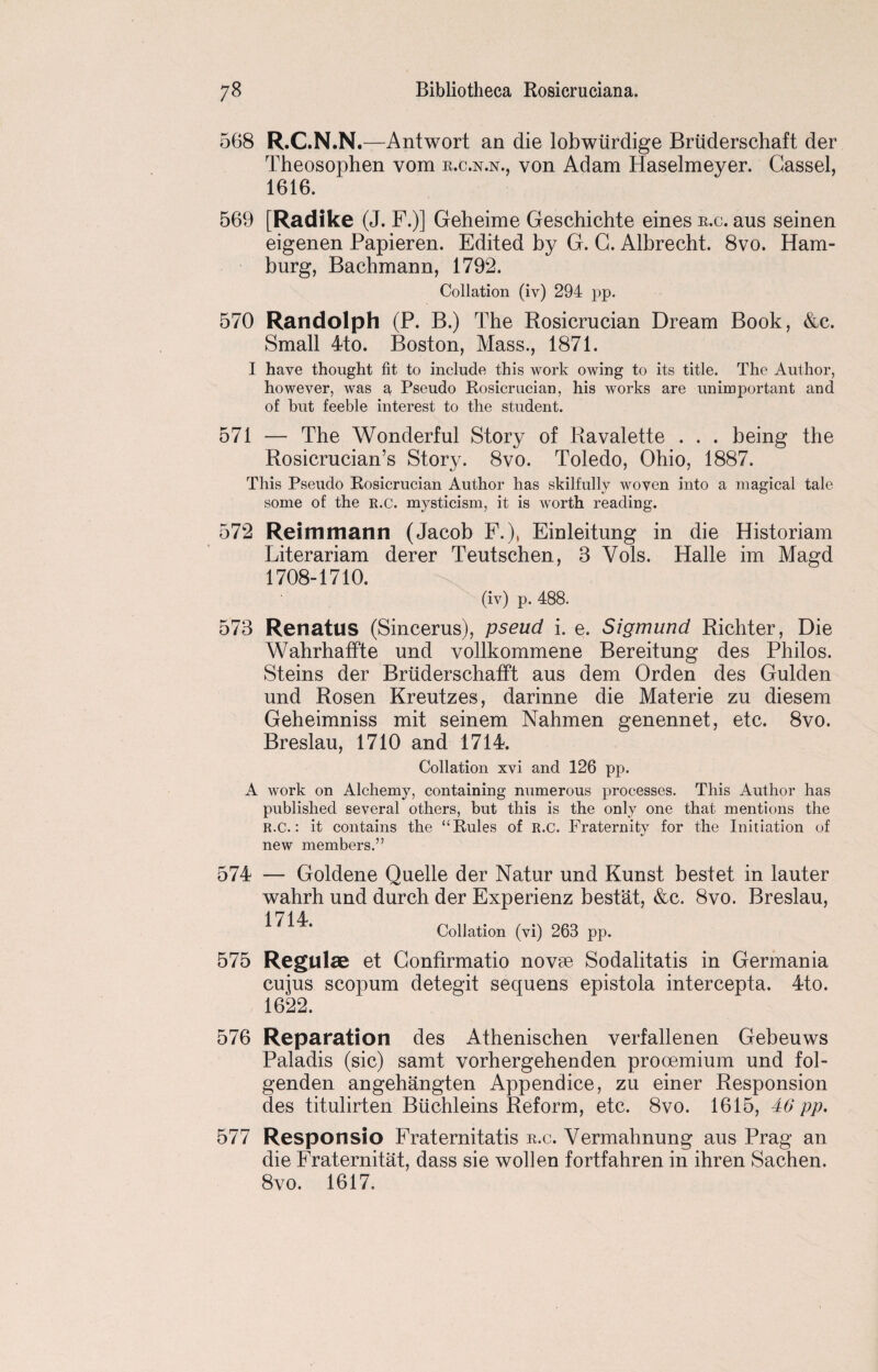 568 R.C.N.N.—Antwort an die lobwiirdige Bruderschaft der Theosophen vom r.c.n.n., von Adam Haselmeyer. Gassel, 1616. 569 [Radlke (J. F.)] Geheime Geschichte eines r.c. aus seinen eigenen Papieren. Edited by G. G. Albrecht. 8vo. Ham¬ burg, Bachmann, 1792. Collation (iv) 294 pp. 570 Randolph (P. B.) The Rosicrucian Dream Book, &c. Small 4to. Boston, Mass., 1871. I have thought fit to include this work owing to its title. The Author, however, was a Pseudo Rosicrucian, his works are unimportant and of but feeble interest to the student. 571 — The Wonderful Story of Ravalette . . . being the Rosicrucian’s Story. 8vo. Toledo, Ohio, 1887. This Pseudo Rosicrucian Author has skilfully woven into a magical tale some of the R.C. mysticism, it is worth reading. 572 Reimmann (Jacob F.), Einleitung in die Historiam Literariam derer Teutschen, 3 Vols. Halle im Magd 1708-1710. (iv) p. 488. 573 Renatus (Sincerus), pseud i. e. Sigmund Richter, Die WahrhafFte und vollkommene Bereitung des Philos. Steins der Brtiderschafft aus dem Orden des Gulden und Rosen Kreutzes, darinne die Materie zu diesem Geheimniss mit seinem Nahmen genennet, etc. 8vo. Breslau, 1710 and 1714. Collation xvi and 126 pp. A work on Alchemy, containing numerous processes. This Author has published several others, but this is the only one that mentions the R.C.: it contains the “ Rules of R.C. Fraternity for the Initiation of new members.” 574 — Goldene Quelle der Natur und Kunst bestet in lauter wahrh und durch der Experienz bestat, &c. 8vo. Breslau, 1714 Collation (vi) 263 pp. 575 Regulae et Gonfirmatio novae Sodalitatis in Germania cujus scopum detegit sequens epistola intercepta. 4to. 1622. 576 Reparation des Athenischen verfallenen Gebeuws Paladis (sic) samt vorhergehenden prooemium und fol- genden angehangten Appendice, zu einer Responsion des titulirten Biichleins Reform, etc. 8vo. 1615, 40 pp. 577 Responsio Fraternitatis r.c. Vermahnung aus Prag an die Fraternitat, dass sie wollen fortfahren in ihren Sachen. 8vo. 1617.