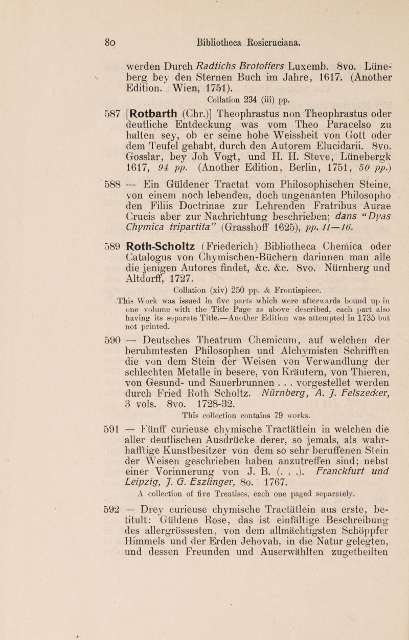 werden Durch Radiichs Bvotoffers Luxemb. 8vo. Liine- berg bey den Sternen Buch im Jahre, 1617. (Another Edition. Wien, 1751). Collation 234 (iii) pp. 587 [Rotbarth (Chr.)] Theophrastus non Theophrastus oder deutliche Entdeckung was vom Theo Paracelso zu halten sey, ob er seine hohe Weissheit von Gott oder dem Teufel gehabt, durch den Autorem Elucidarii. 8vo. Gosslar, bey Joh Vogt, und H. H. Steve, Liinebergk 1617, 94 pp. (Another Edition, Berlin, 1751, 50 pp.) 588 — Ein Gtildener Tractat vom Philosophischen Steine, von einem noch lebenden, doch ungenanten Philosopho den Filiis Doctrinae zur Lehrenden Fratribus Aurae Grucis aber zur Nachrichtung beschrieben; dans uDyas Chymica tripartita” (Grasshoff 1625), pp. 11—16. 589 Roth-Scholtz (Friederich) Bibliotheca Ghemica oder Gatalogus von Ghymischen-Biichern darinnen man alle die jenigen Autores findet, &c. &c. 8vo. Niirnberg und Altdorff, 1727. Collation (xiv) 250 pp. & Frontispiece. This Work was issued in five parts which were afterwards bound up in one volume with the Title Page as above described, each part also having its separate Title.—Another Edition was attempted in 1735 but not printed. 590 — Deutsches Theatrum Ghemicum, auf welchen der beruhmtesten Philosophen und Alchymisten Schrifften die von dem Stein der Weisen von Verwandlung der schlechten Metalle in besere, von Krautern, von Thieren, von Gesund- und Sauerbrunnen . . . vorgestellet werden durch Fried Roth Scholtz. Niirnberg, A. J. Felszecker, 3 vols. 8vo. 1728-32. This collection contains 79 works. 591 — Fiinff curieuse chymische Tractatlein in welchen die aller deutlischen Ausdriicke derer, so jemals, als wahr- hafftige Kunstbesitzer von dem so sehr beruffenen Stein der Weisen geschrieben haben anzutreffen sind; nebst einer Vorinnerung von J. B. (. . .). Franckfurt und Leipzig, J. G. Fszlinger, 8o. 1767. A collection of five Treatises, each one paged separately. 592 — Drey curieuse chymische Tractatlein aus erste, be- titult: Giildene Rose, das ist einfaltige Beschreibung des allergrossesten, von dem allmachtigsten Schoppfer Himmels und der Erden Jehovah, in die Natur gelegten, und dessen Freunden und Auserwahlten zugetheilten